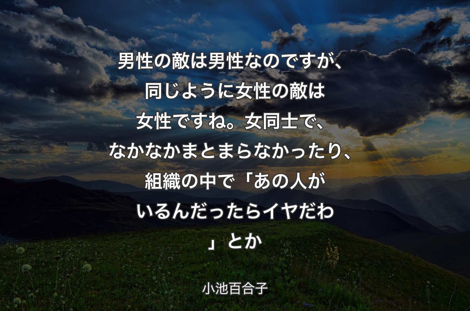 男性の敵は男性なのですが、同じように女性の敵は女性ですね。女同士で、なかなかまとまらなかったり、組織の中で「あの人がいるんだったらイヤだわ」とか - 小池百合子