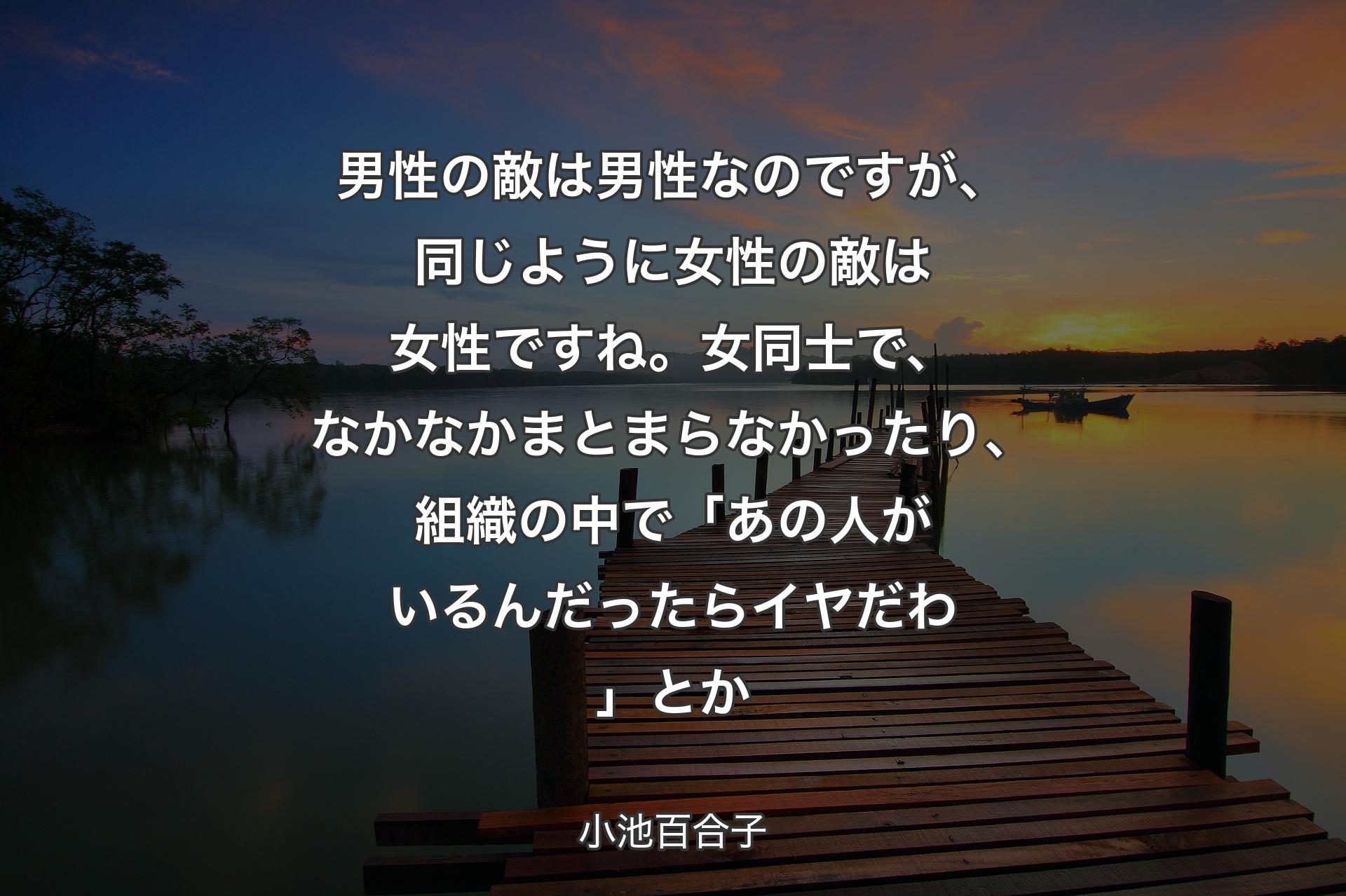 男性の敵は男性なのですが、同じように女性の敵は女性ですね。�女同士で、なかなかまとまらなかったり、組織の中で「あの人がいるんだったらイヤだわ」とか - 小池百合子