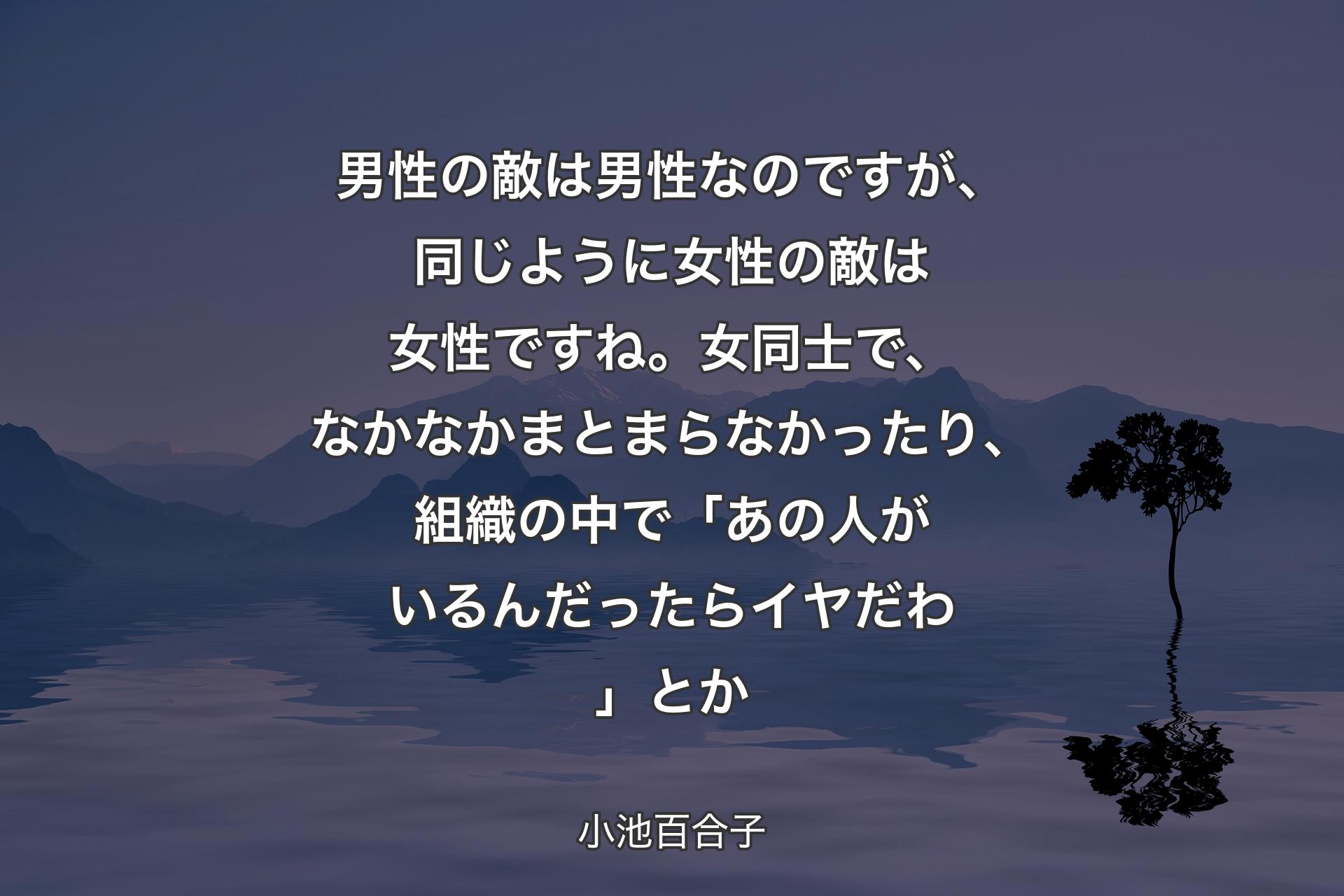 【背景4】男性の敵は男性なのですが、同じように女性の敵は女性ですね。女同士で、なかなかまとまらなかったり、組織の中で「あの人がいるんだったらイヤだわ」とか - 小池百合子