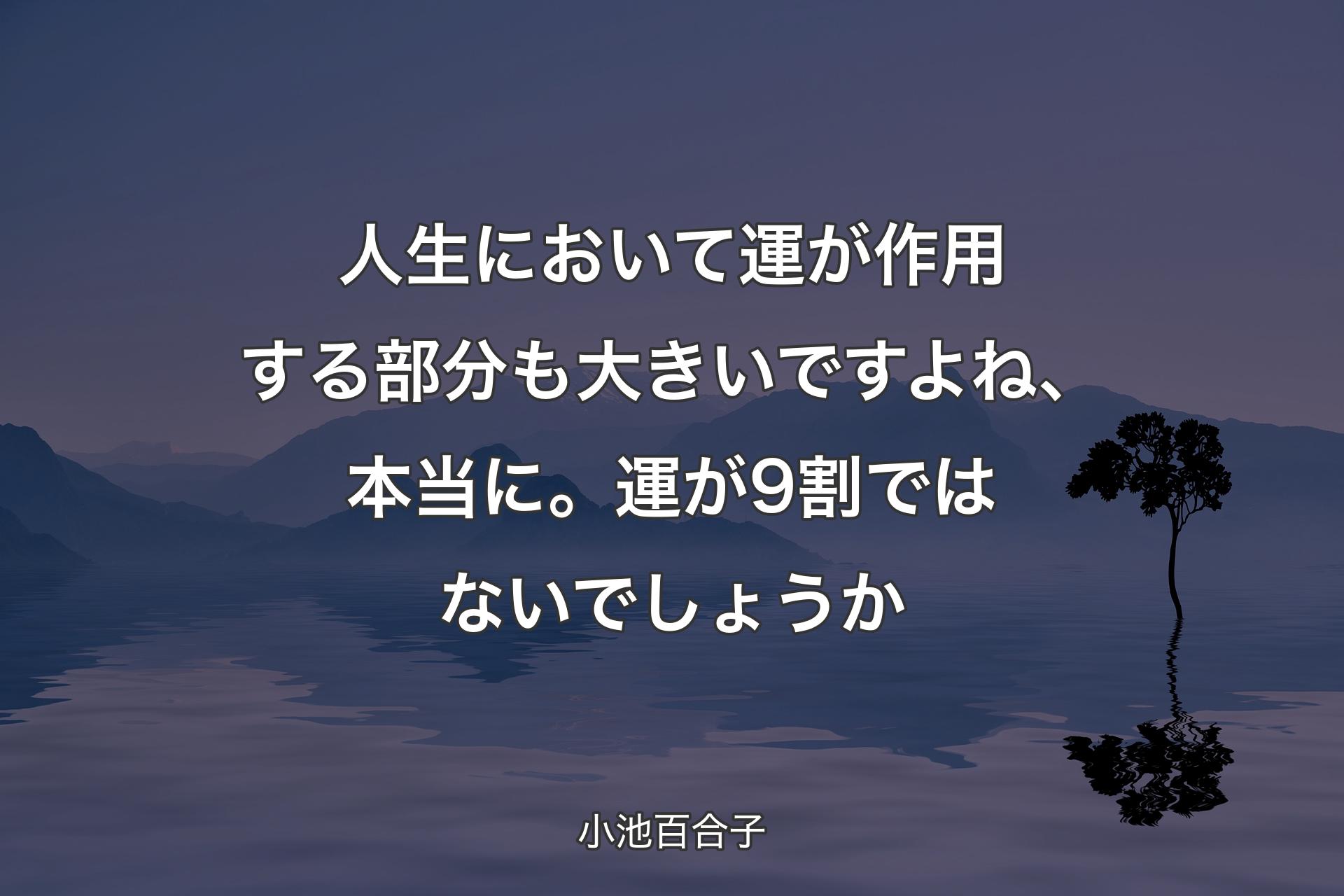 人生において運が作用する部分も大きいですよね、本当に。運が9割ではないでしょうか - 小池百合子