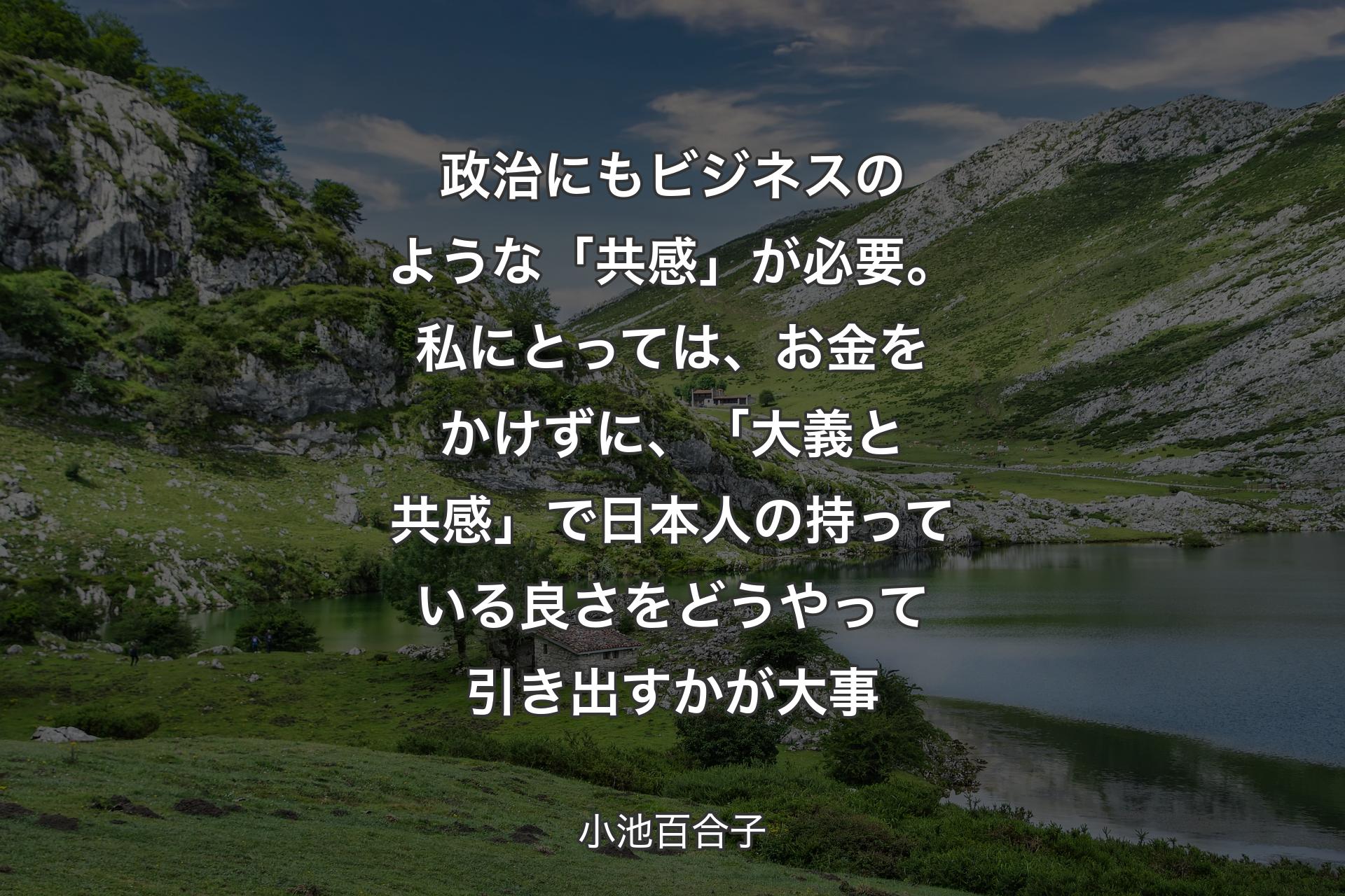 政治にもビジネスのような「共感」が必要。私にとっては、お金をかけずに、「大義と共感」で日本人の持っている良さをどうやって引き出すかが大事 - 小池百合子