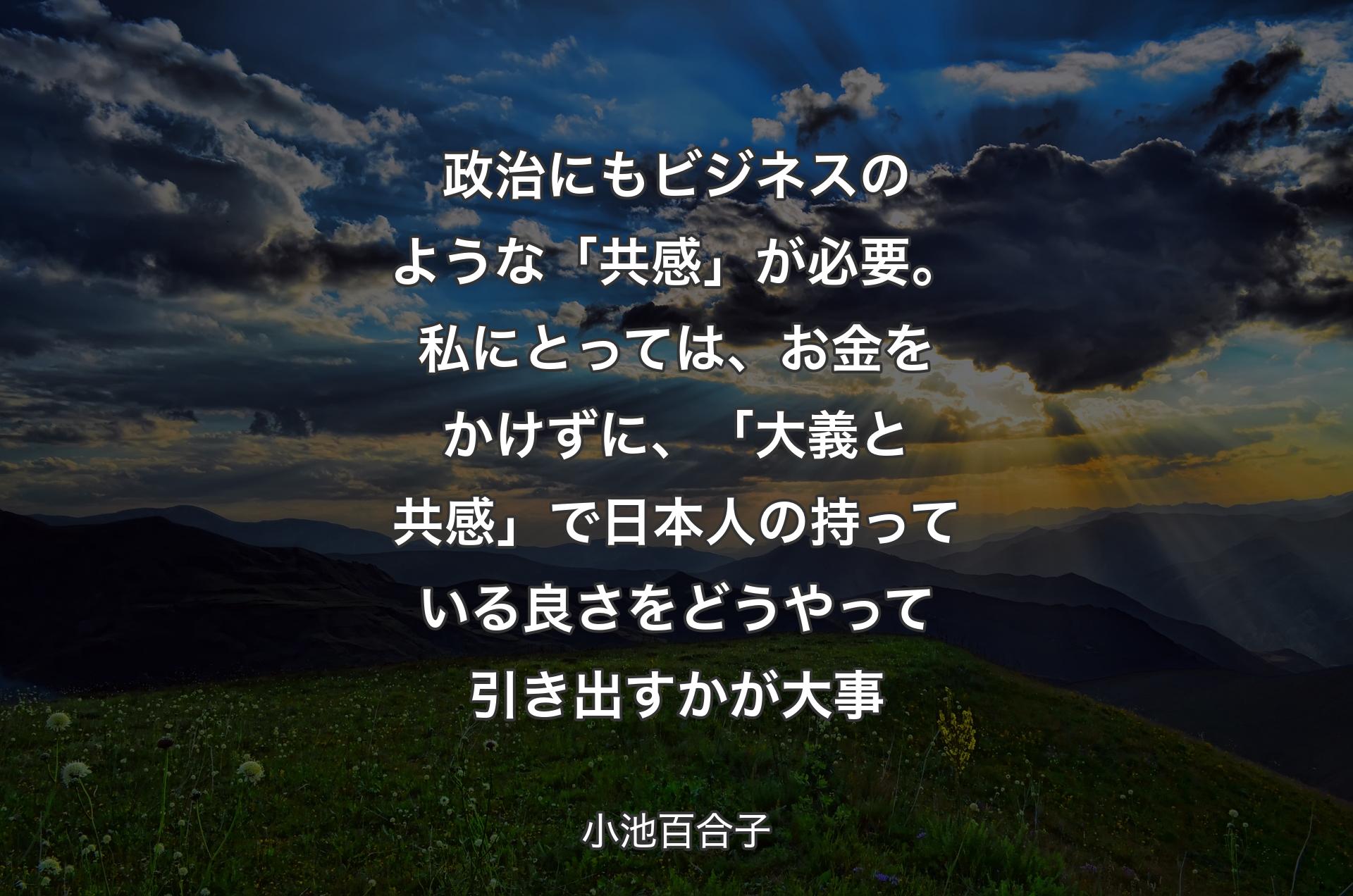 政治にもビジネスのような「共感」が必要。私にとっては、お金をかけずに、「大義と共感」で日本人の持っている良さをどうやって引き出すかが大事 - 小池百合子