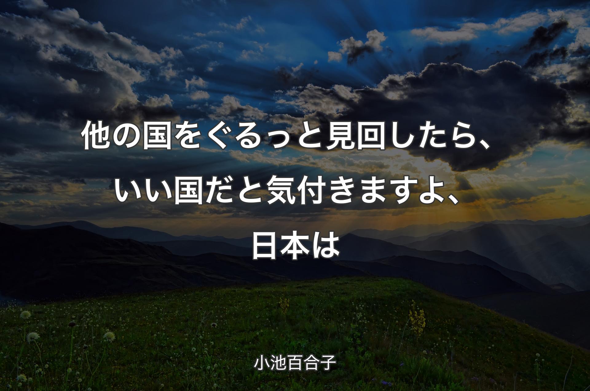 他の国をぐるっと見回したら、いい国だと気付きますよ、日本は - 小池百合子