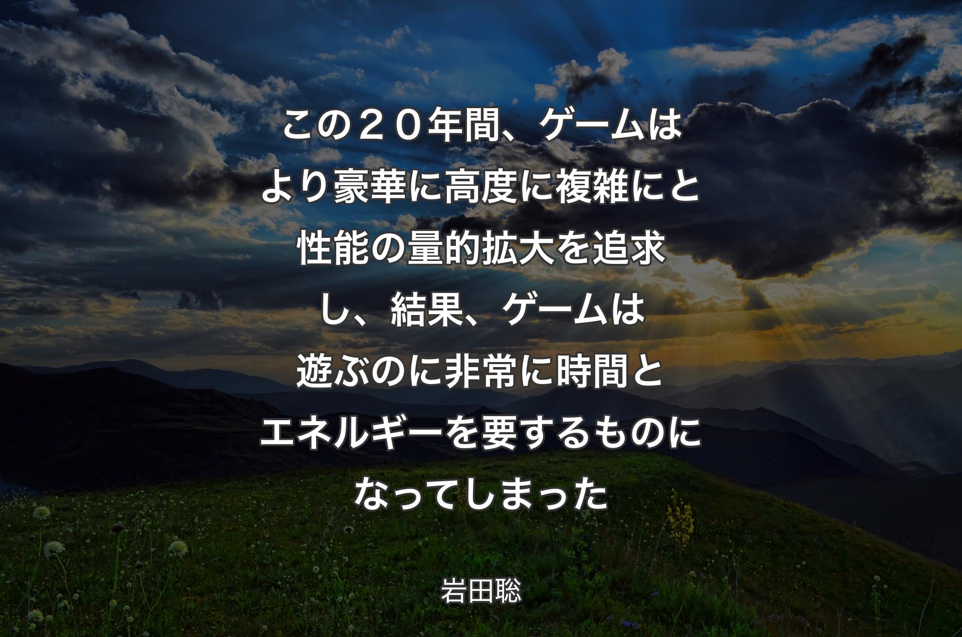 この２０年間、ゲームはより豪華に高度に複雑にと性能の量的拡大を追求し、結果、ゲームは遊ぶのに非常に時間とエネルギーを要するものになってしまった - 岩田聡