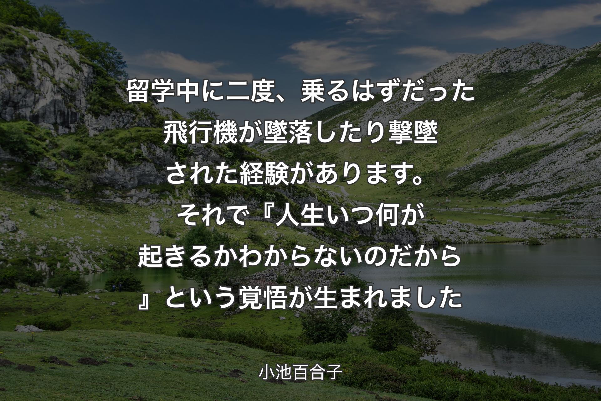 【背景1】留学中に二度、乗るはずだった飛行機が墜落したり撃墜された経験があります。それで『人生いつ何が起きるか わからないのだから』という覚悟が生まれました - 小池百合子