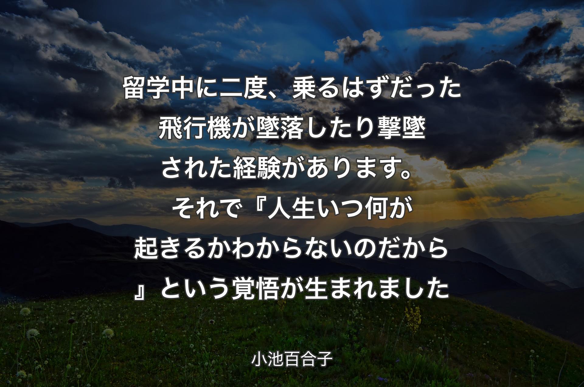 留学中に二度、乗るはずだった飛行機が墜落したり撃墜された経験があります。それで『人生いつ何が起きるか わからないのだから』という覚悟が生まれました - 小池百合子