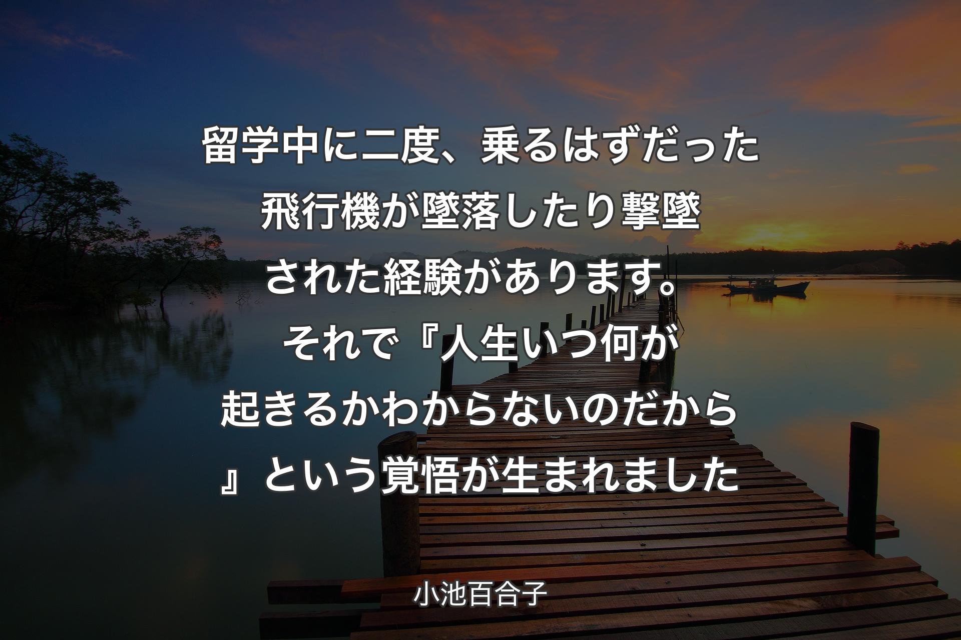 【背景3】留学中に二度、乗るはずだった飛行機が墜落したり撃墜された経験があります。それで『人生いつ何が起きるか わからないのだから』という覚悟が生まれました - 小池百合子