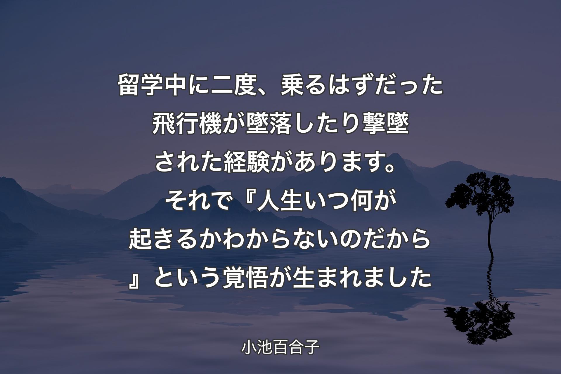 【背景4】留学中に二度、乗るはずだった飛行機が墜落したり撃墜された経験があります。それで『人生いつ何が起きるか わからないのだから』という覚悟が生まれました - 小池百合子