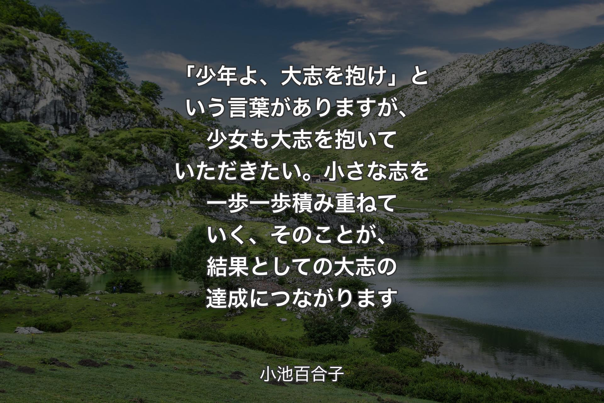 【背景1】「少年よ、大志を抱け」という言葉がありますが、少女も大志を抱いていただきたい。小さな志を一歩一歩積み重ねていく、そのことが、結果としての大志の達成につながります - 小池百合子