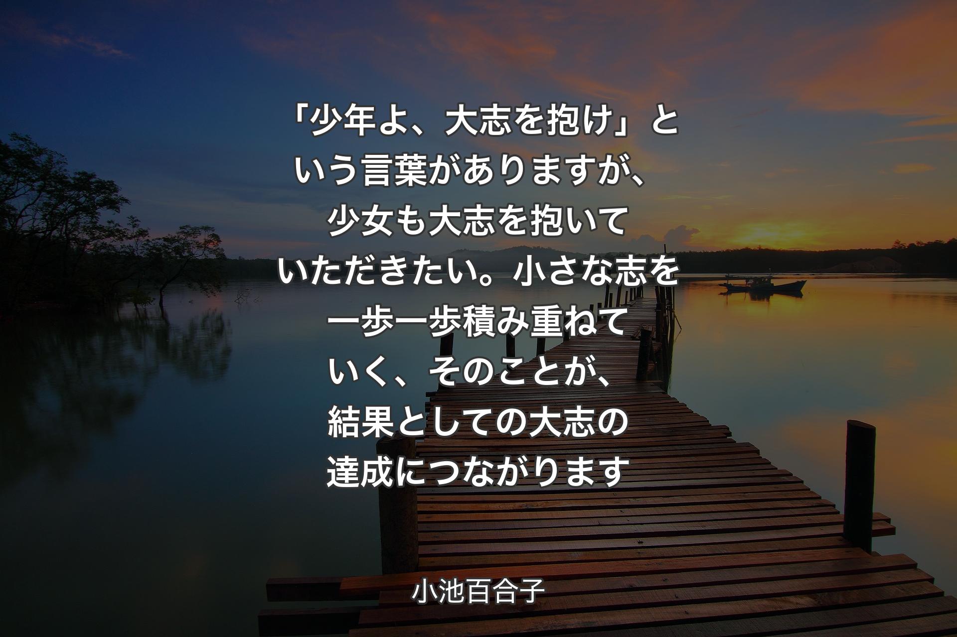 【背景3】「少年よ、大志を抱け」という言葉がありますが、少女も大志を抱いていただきたい。小さな志を一歩一歩積み重ねていく、そのことが、結果としての大志の達成につながります - 小池百合子