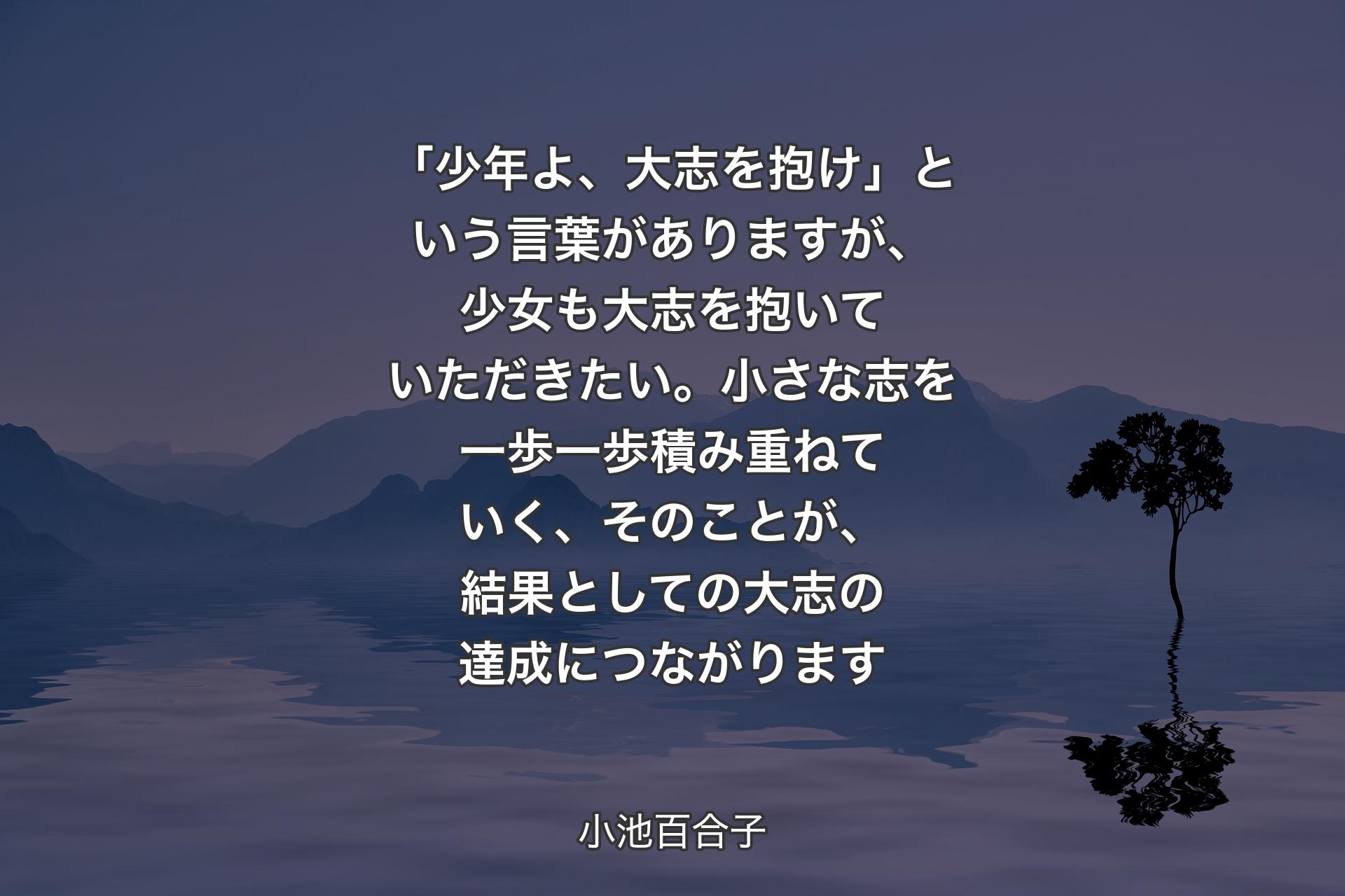 【背景4】「少年よ、大志を抱け」という言葉がありますが、少女も大志を抱いていただきたい。小さな志を一歩一歩積み重ねていく、そのことが、結果としての大志の達成につながります - 小池百合子