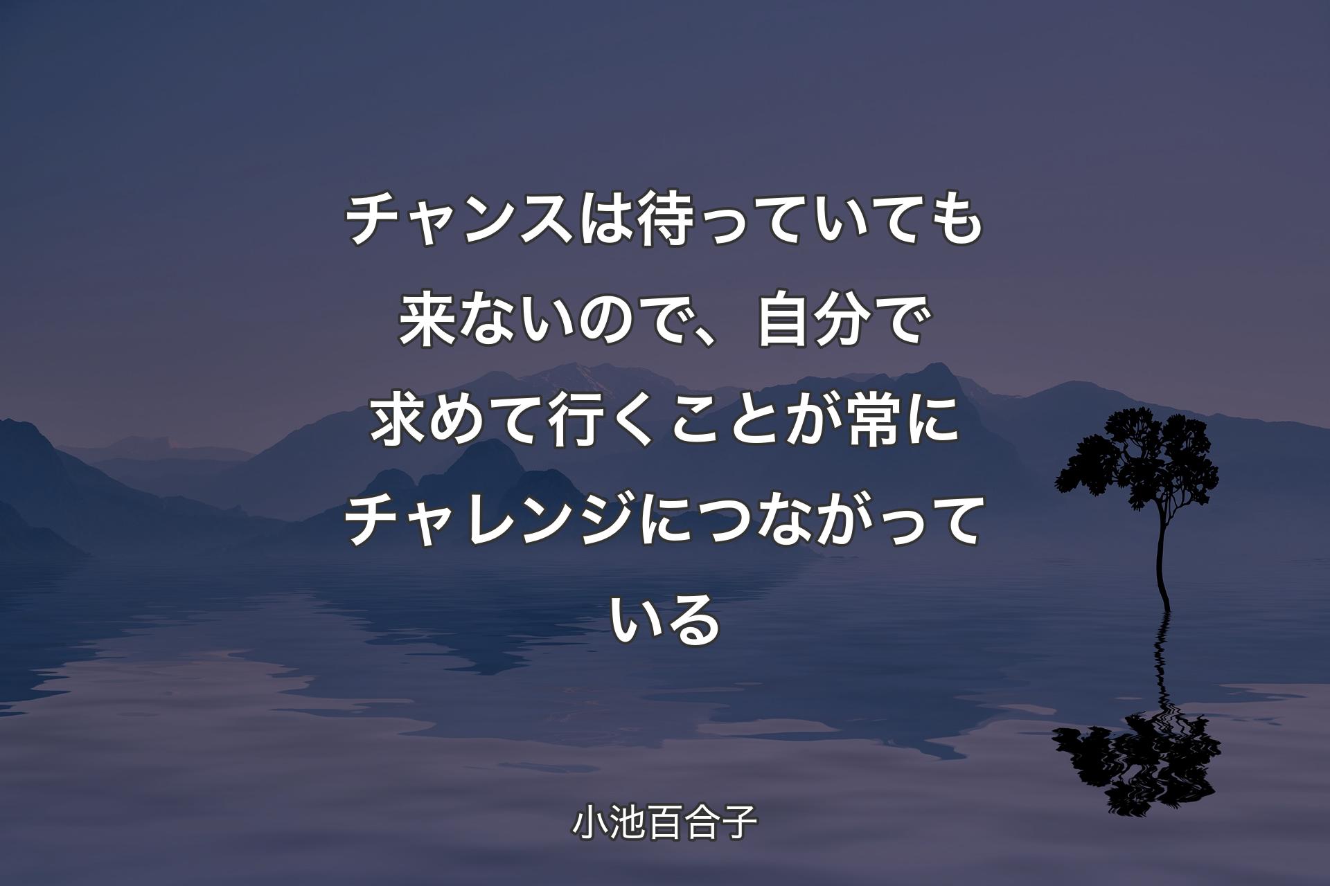 【背景4】チャンスは待っていても来ないので、自分で求めて行くことが常にチャレンジにつながっている - 小池百合子