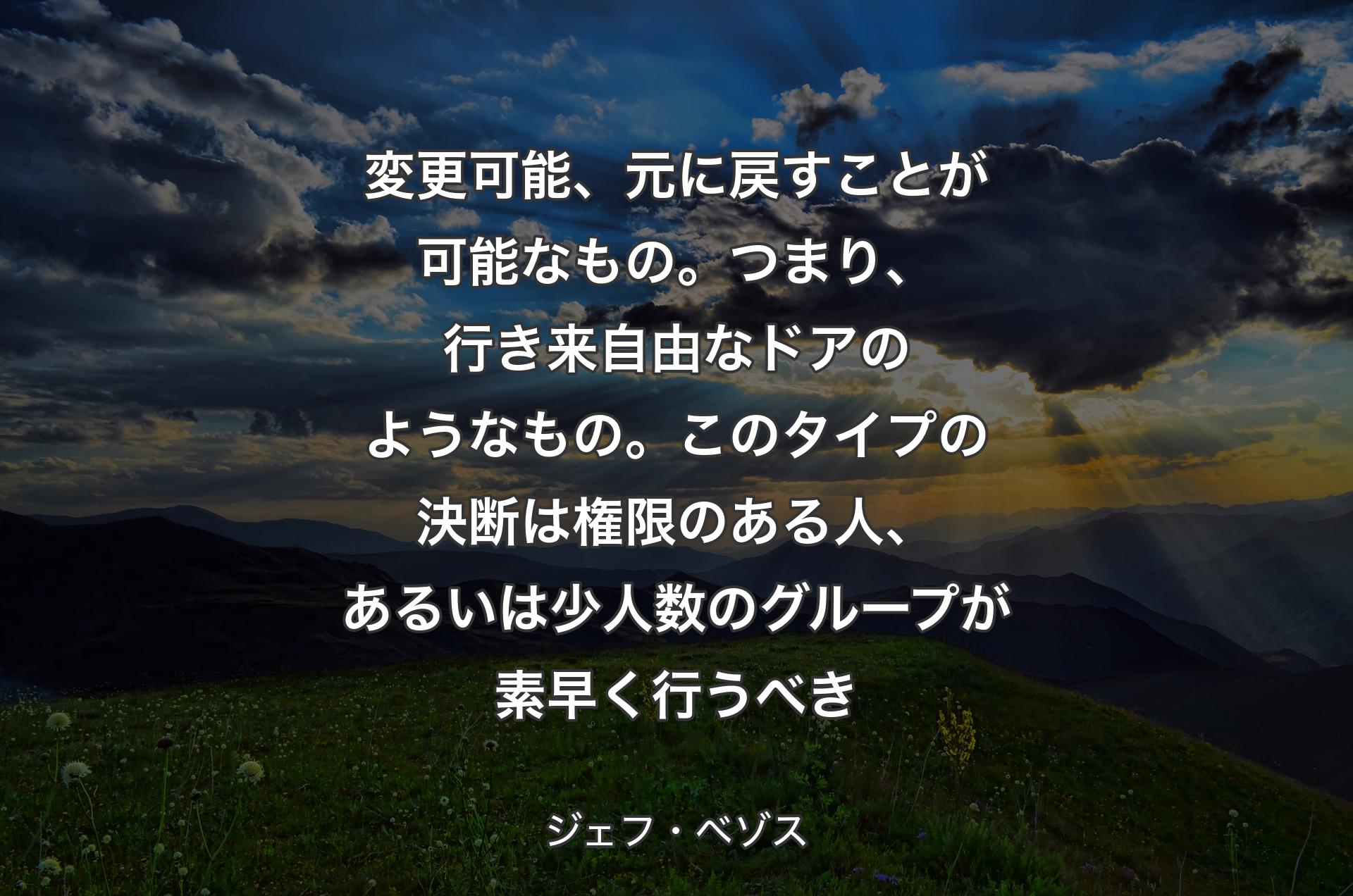 変更可能、元に戻すことが可能なもの。つまり、行き来自由なドアのようなもの。このタイプの決断は権限のある人、あるいは少人数のグループが素早く行うべき - ジェフ・ベゾス