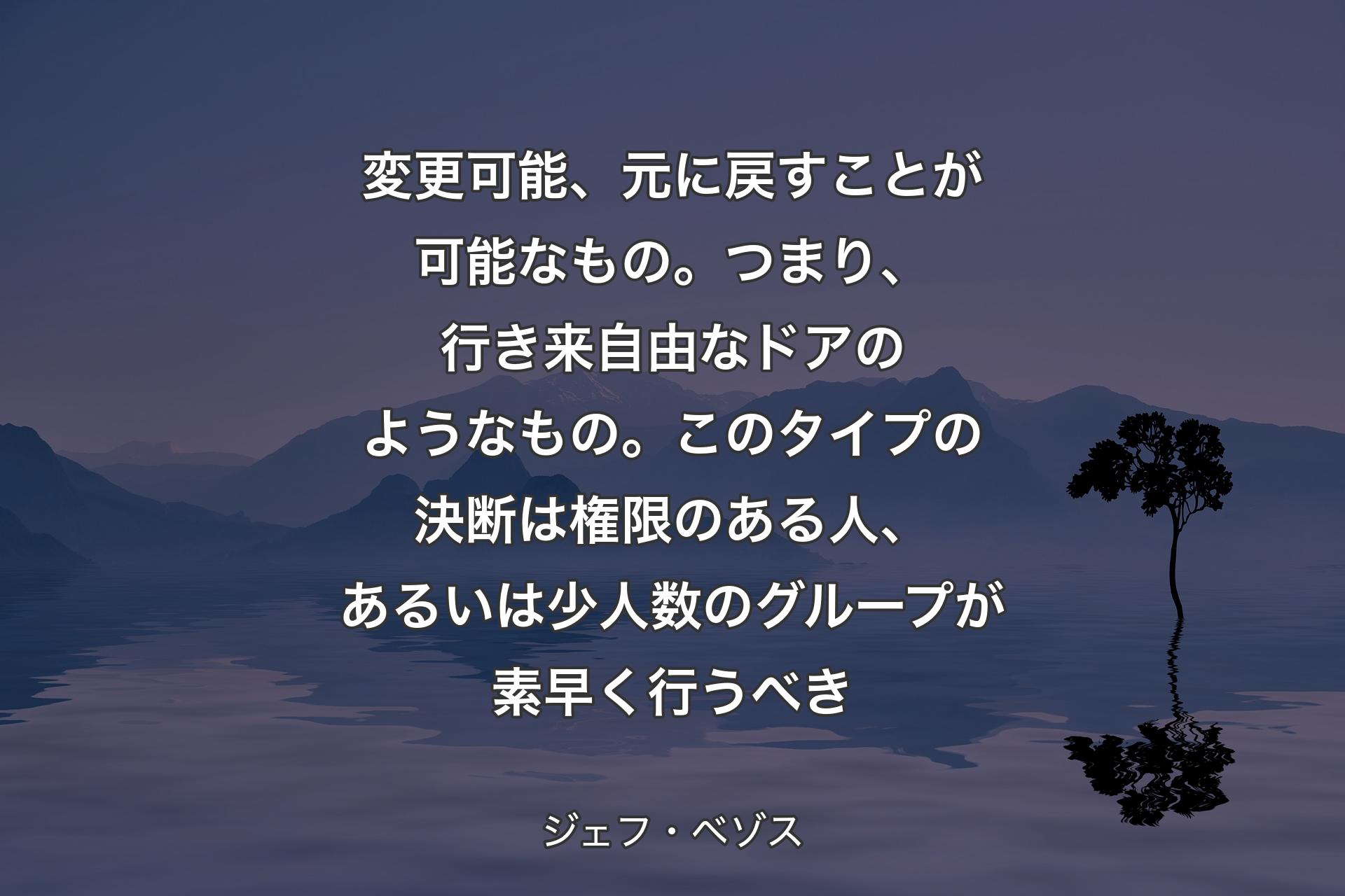 【背景4】変更可能、元に戻すことが可能なもの。つまり、行き来自由なドアのようなもの。このタイプの決断は権限のある人、あるいは少人数のグループが素早く行うべき - ジェフ・ベゾス