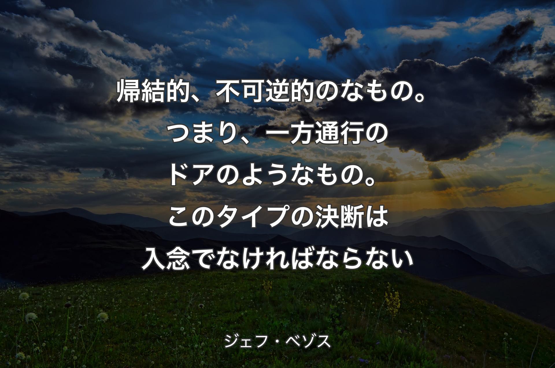 帰結的、不可逆的のなもの。つまり、一方通行のドアのようなもの。このタイプの決断は入念でなければならない - ジェフ・ベゾス