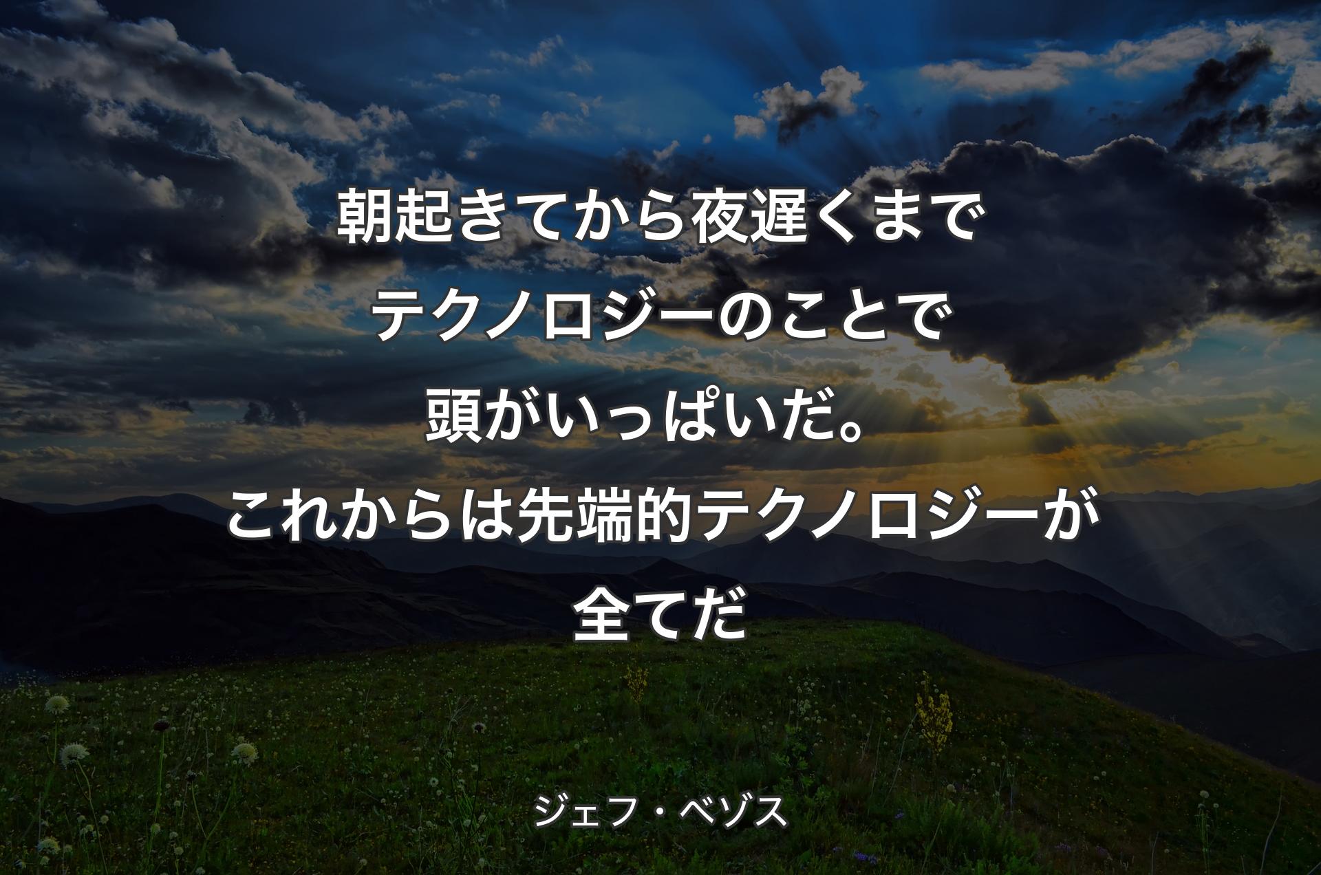 朝起きてから夜遅くまでテクノロジーのことで頭がいっぱいだ。これからは先端的テクノロジーが全てだ - ジェフ・ベゾス