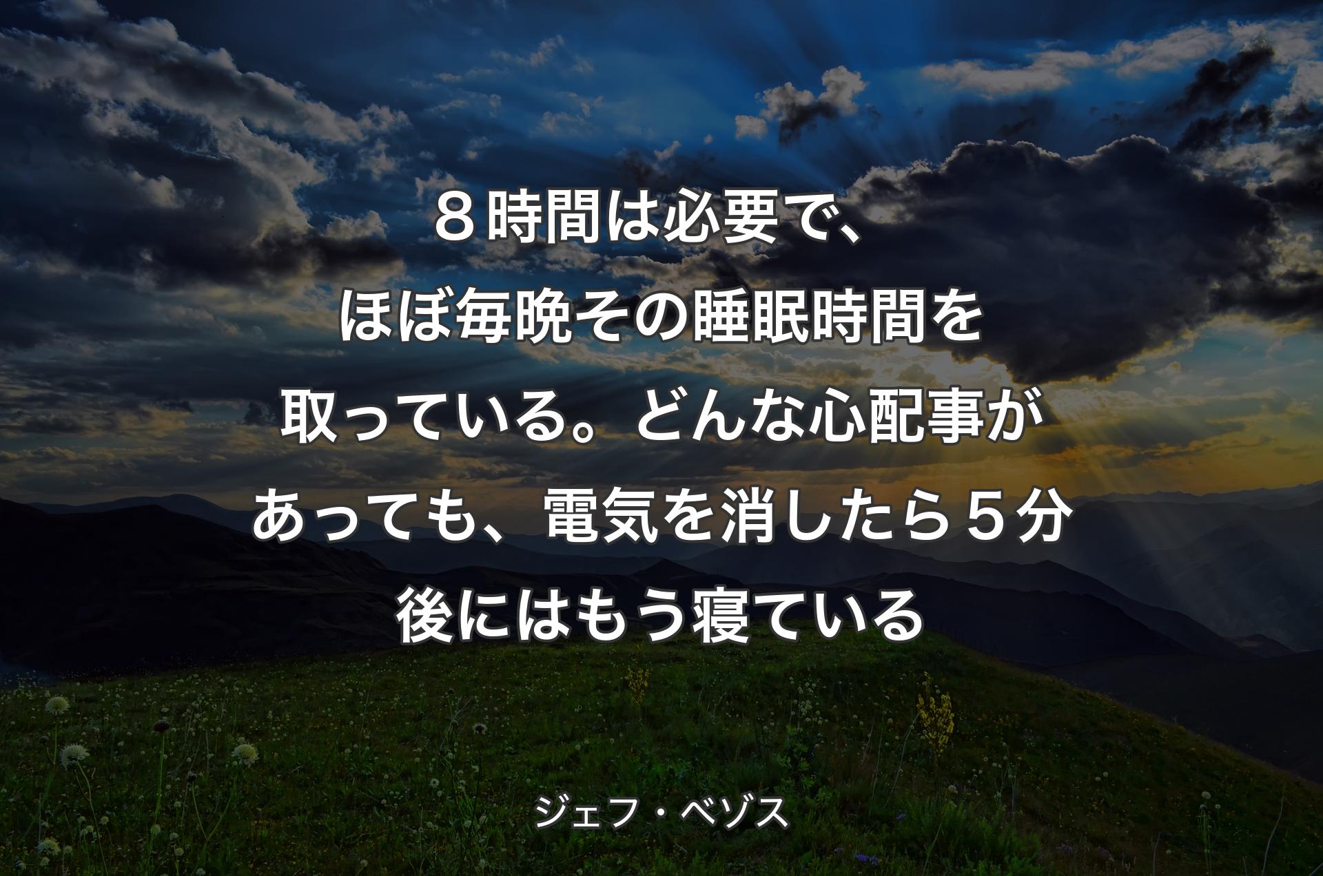 ８時間は必要で、ほぼ毎晩その睡眠時間を取っている。どんな心配事があっても、電気を消したら５分後にはもう寝ている - ジェフ・ベゾス