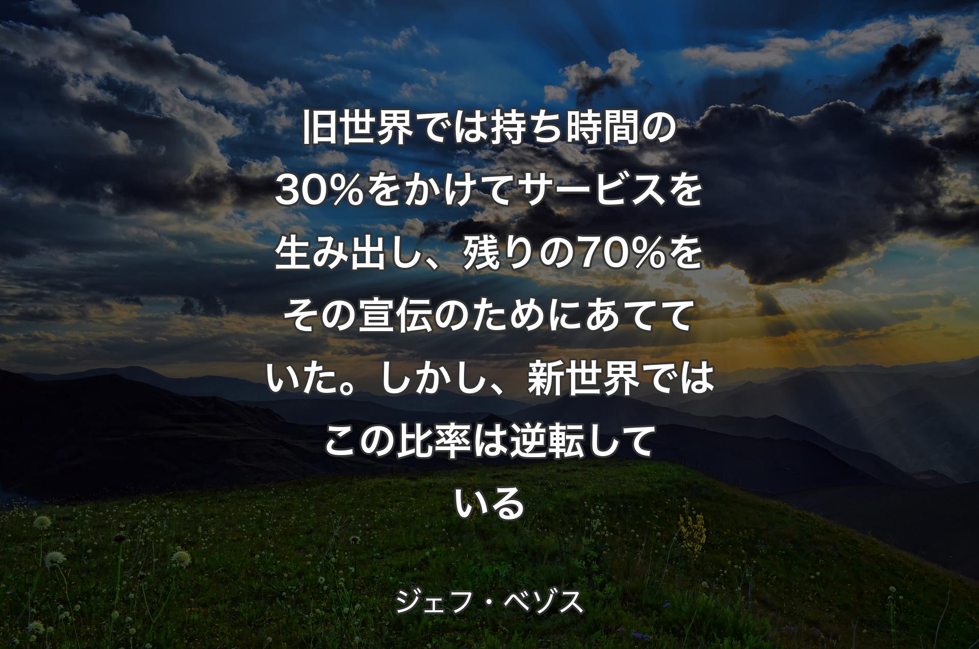 旧世界では持ち時間の30％をかけてサービスを生み出し、残りの70％をその宣伝のためにあてていた。しかし、新世界ではこの比率は逆転している - ジェフ・ベゾス