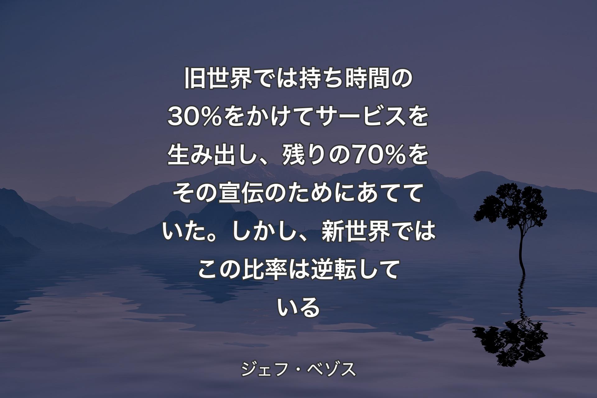 旧世界では持ち時間の30％をかけてサービスを生み出し、残りの70％をその宣伝のためにあてていた。しかし、新世界ではこの比率は逆転している - ジェフ・ベゾス