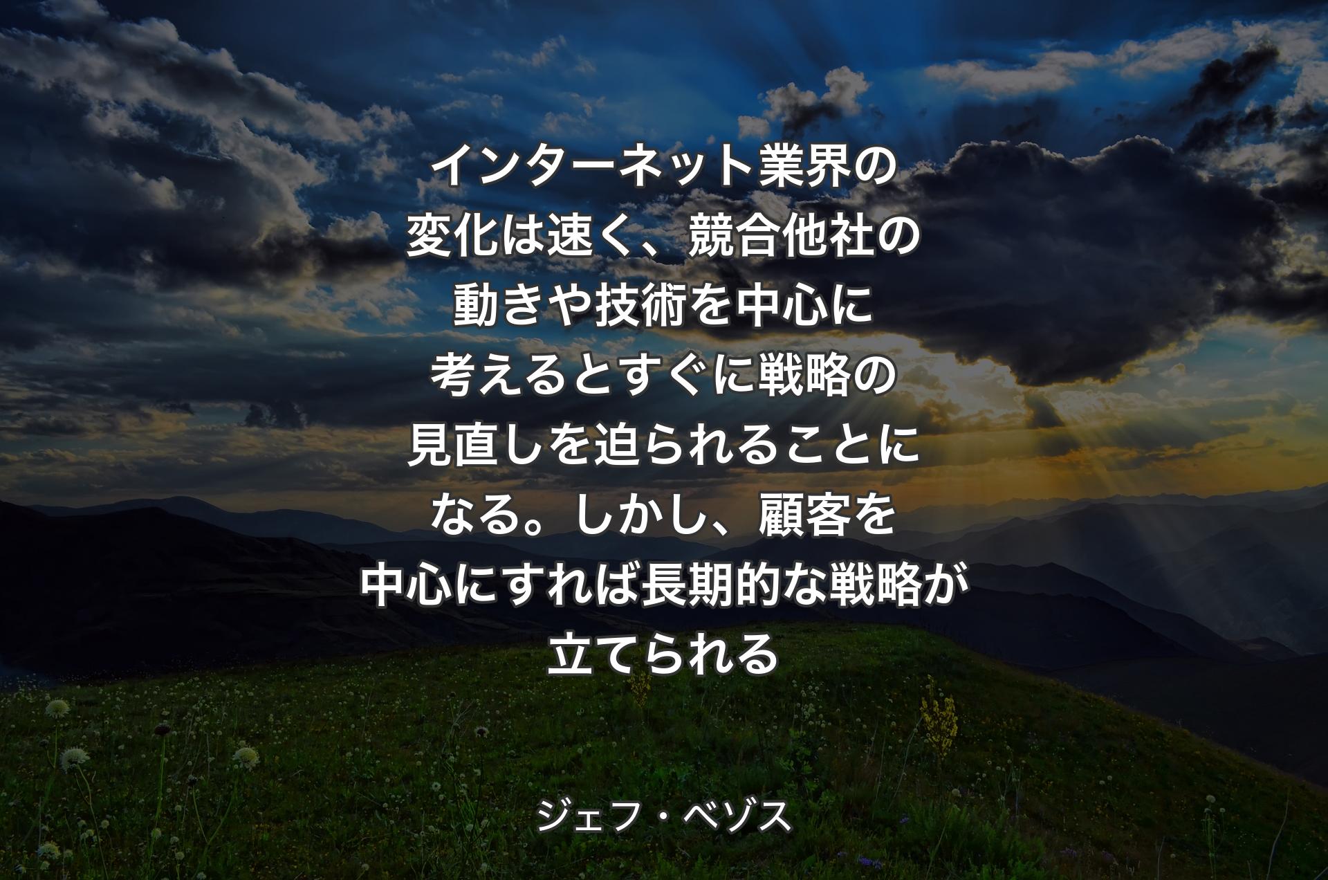 インターネット業界の変化は速く、競合他社の動きや技術を中心に考えるとすぐに戦略の見直しを迫られることになる。しかし、顧客を中心にすれば長期的な戦略が立てられる - ジェフ・ベゾス