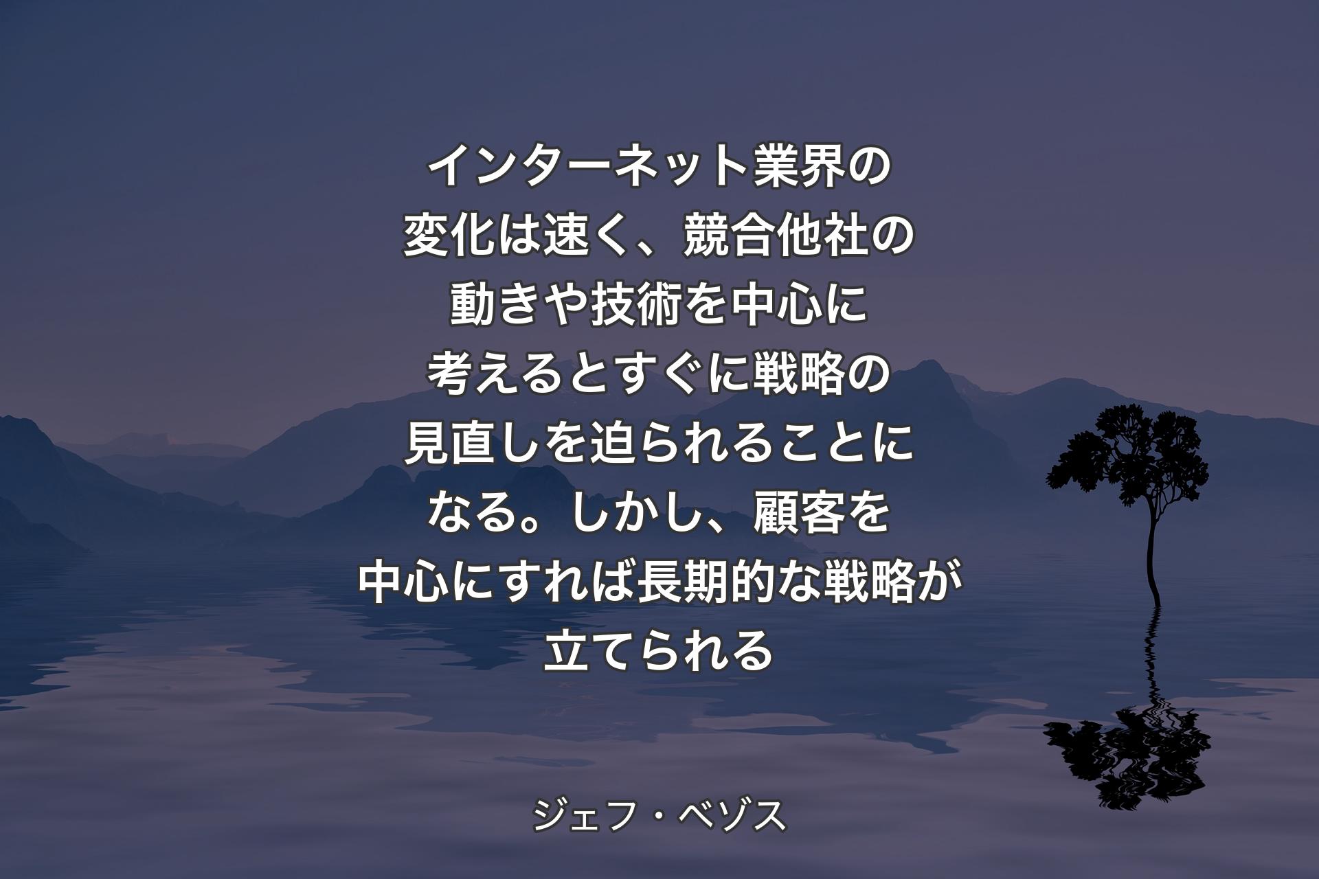 インターネット業界の��変化は速く、競合他社の動きや技術を中心に考えるとすぐに戦略の見直しを迫られることになる。しかし、顧客を中心にすれば長期的な戦略が立てられる - ジェフ・ベゾス