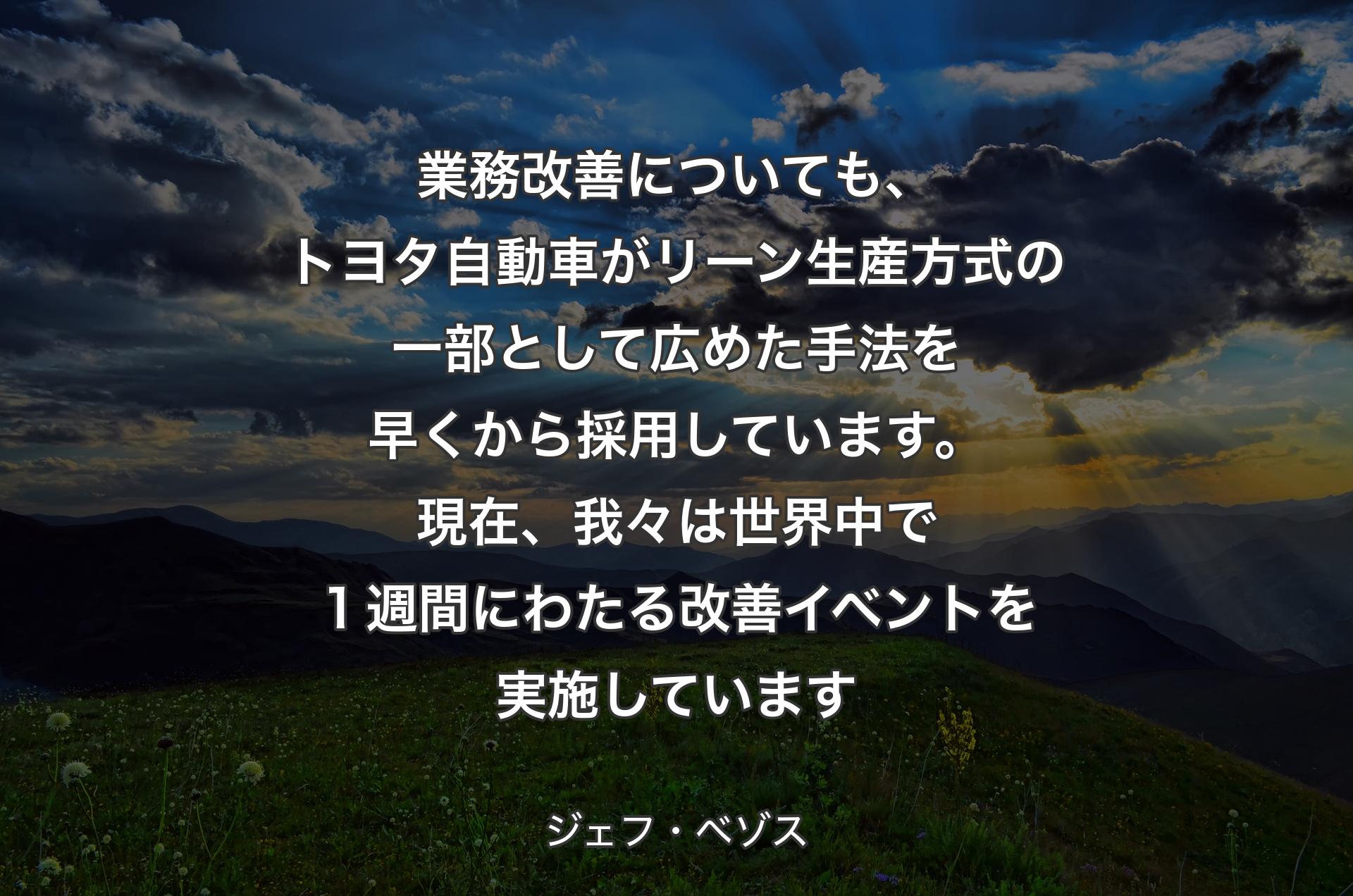 業務改善についても、トヨタ自動車がリーン生産方式の一部として広めた手法を早くから採用しています。現在、我々は世界中で１週間にわたる改善イベントを実施しています - ジェフ・ベゾス