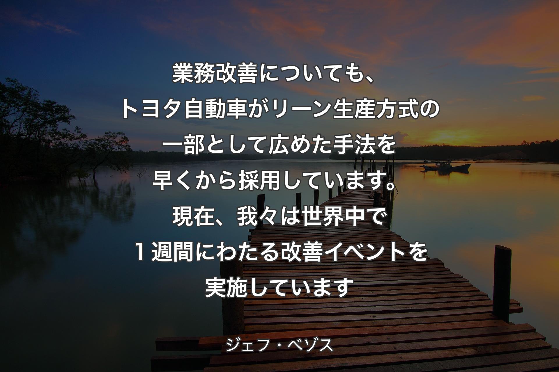 業務改善についても、トヨタ自動車がリーン生産方式の一部として広めた手法を早くから採用しています。現在、我々は世界中で１週間にわたる改善イベントを実施しています - ジェフ・ベゾス