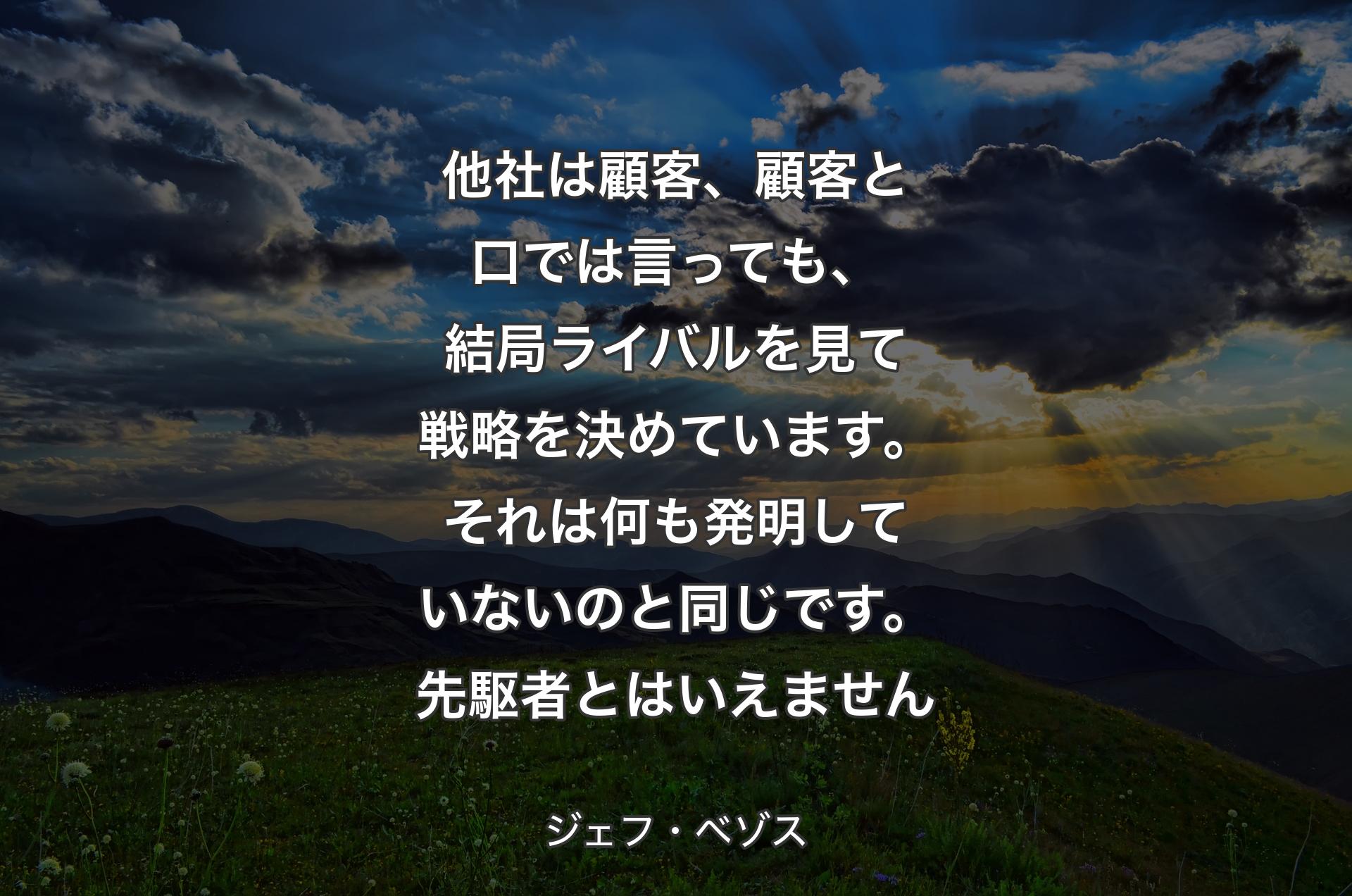 他社は顧客、顧客と口では言っても、結局ライバルを見て戦略を決めています。それは何も発明していないのと同じです。先駆者とはいえません - ジェフ・ベゾス