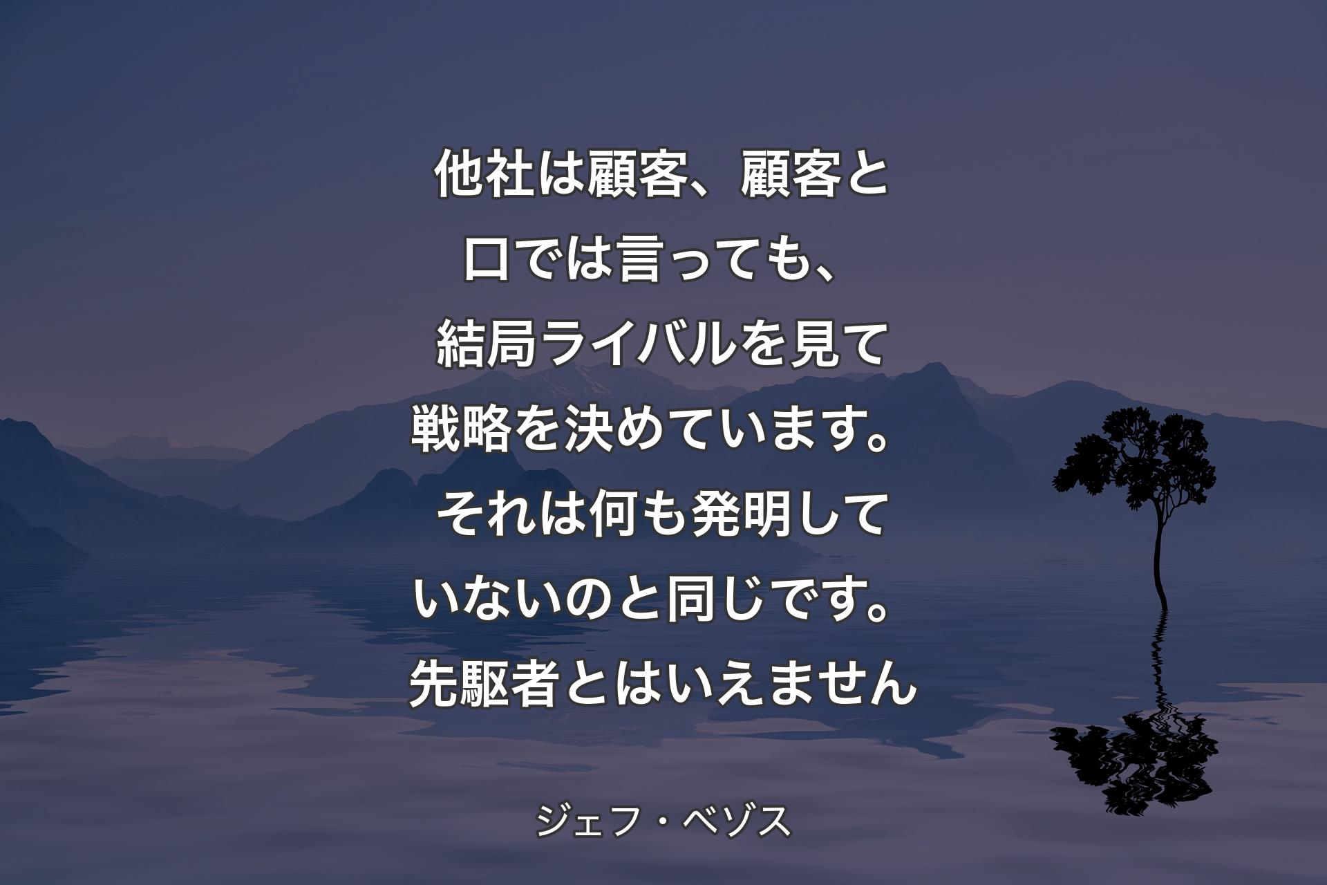 他社は顧客、顧客と口では言っても、結局ライバルを見て戦略を決めています。それは何も発明していないのと同じです。先駆者とはいえません - ジェフ・ベゾス