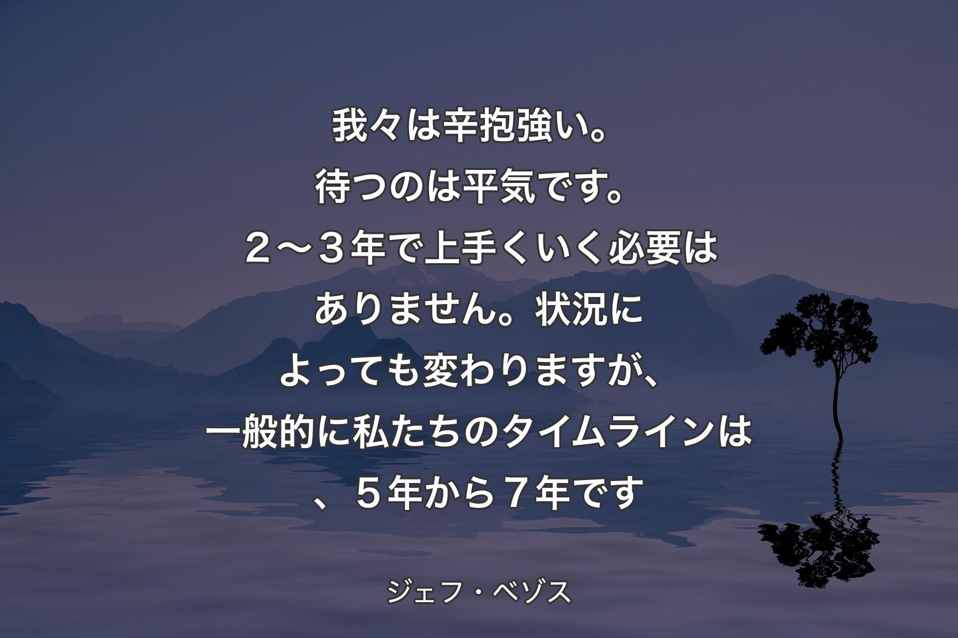 【背景4】我々は辛抱強い。待つのは平気です。２～３年で上手くいく必要はありません。状況によっても変わりますが、一般的に私たちのタイムラインは、５年から７年です - ジェフ・ベゾス