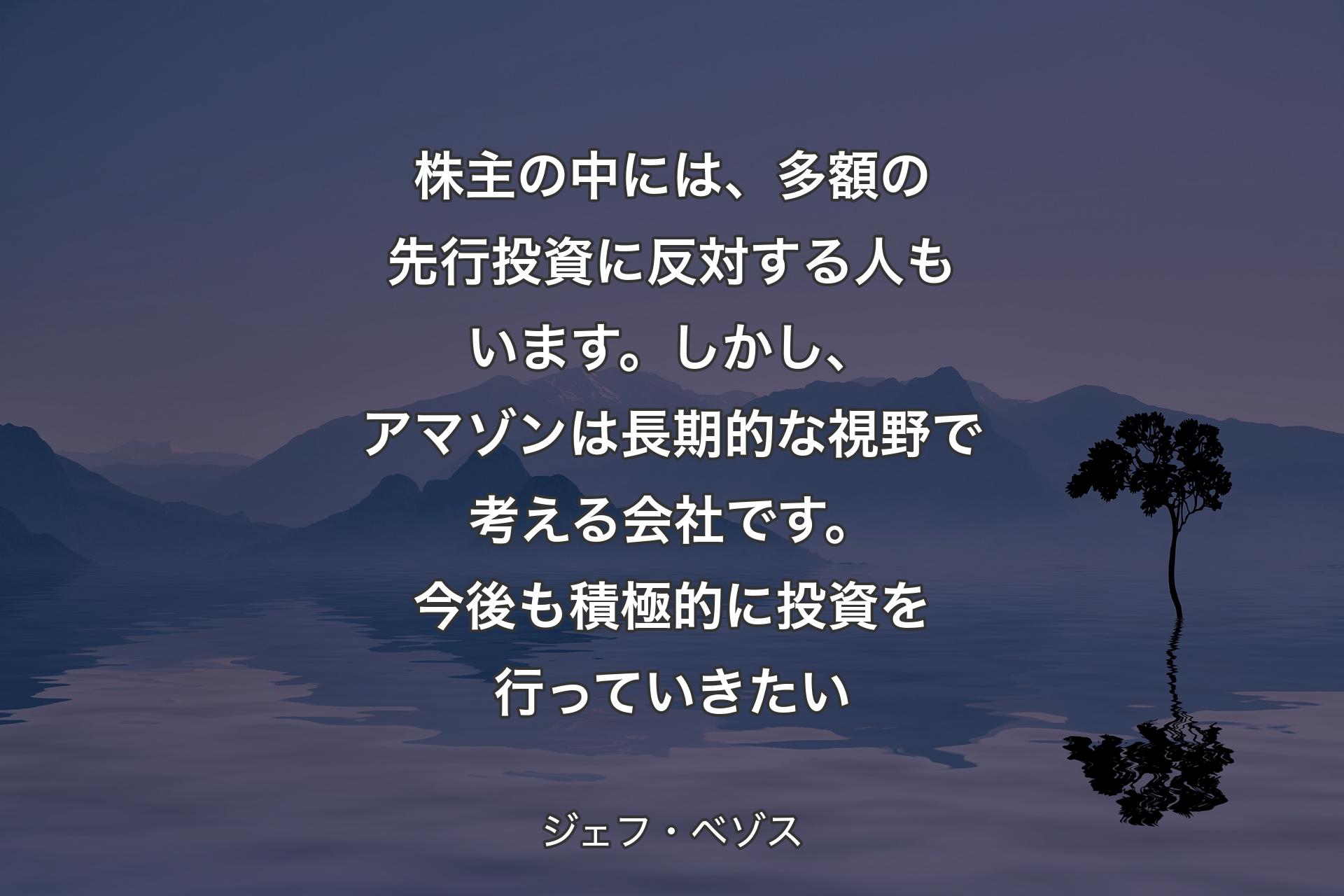 【背景4】株主の中には、多額の先行投資に反対する人もいます。しかし、アマゾンは長期的な視野で考える会社です。今後も積極的に投資を行っていきたい - ジェフ・ベゾス