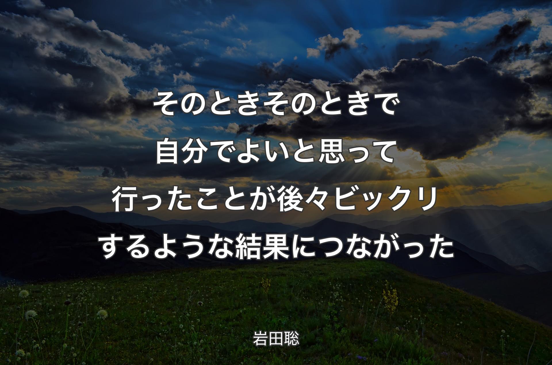 そのときそのときで自分でよいと思って行ったことが後々ビックリするような結果につながった - 岩田聡