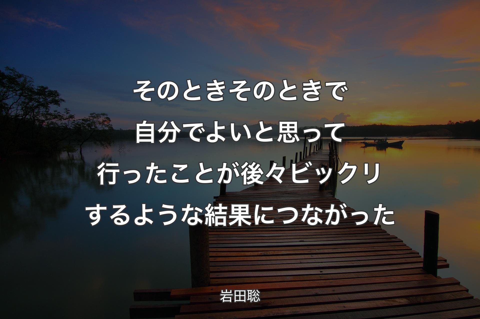 そのときそのときで自分でよいと思って行ったことが後々ビックリするような結果につながった - 岩田聡