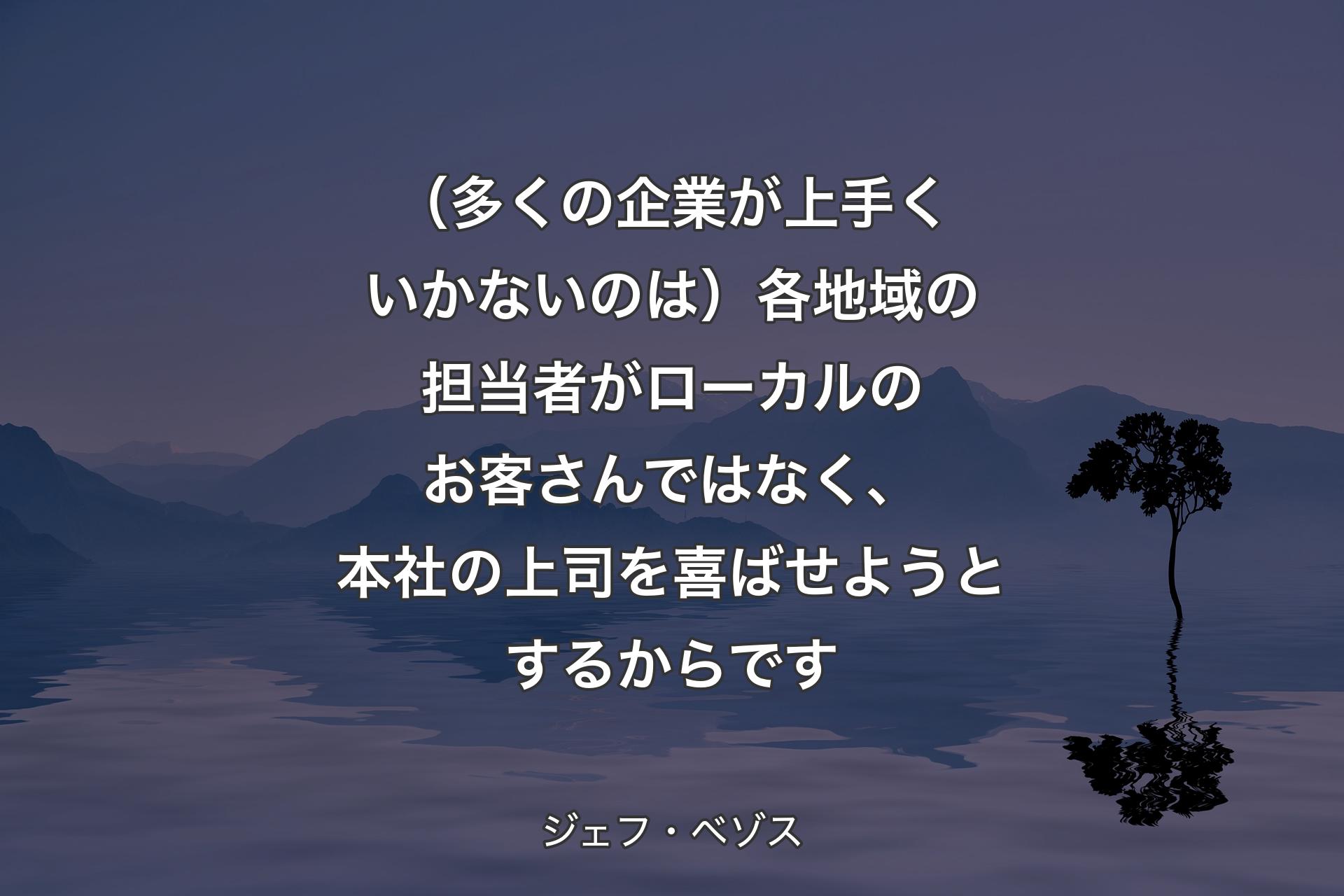 【背景4】（多くの企業が上手くいかないのは）各地域の担当者がローカルのお客さんではなく、本社の上司を喜ばせようとするからです - ジェフ・ベゾス