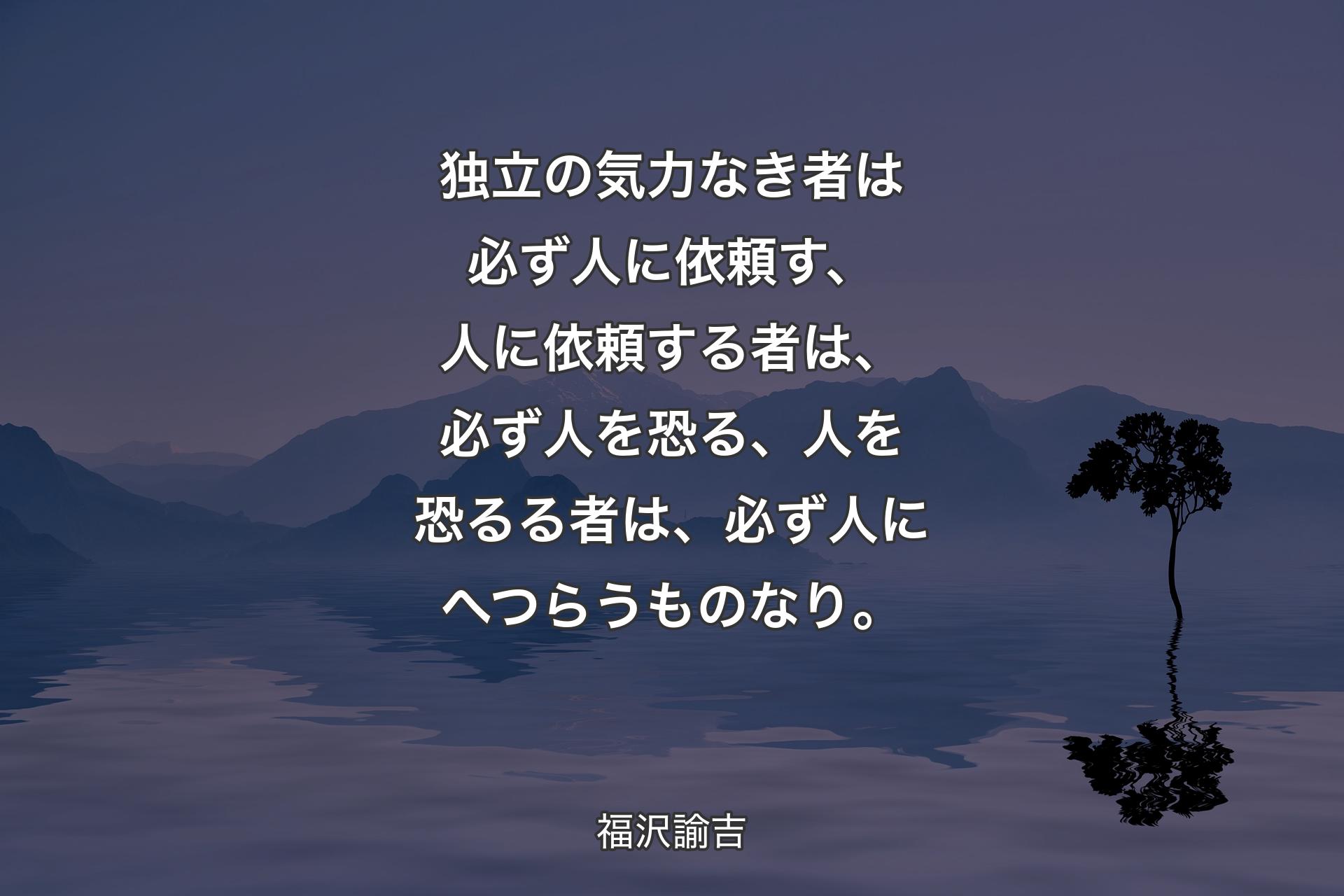 【背景4】独立の気力なき者は必ず人に依頼す、人に依頼する者は、必ず人を恐る、人を恐るる者は、必ず人にへつらうものなり。 - 福沢諭吉