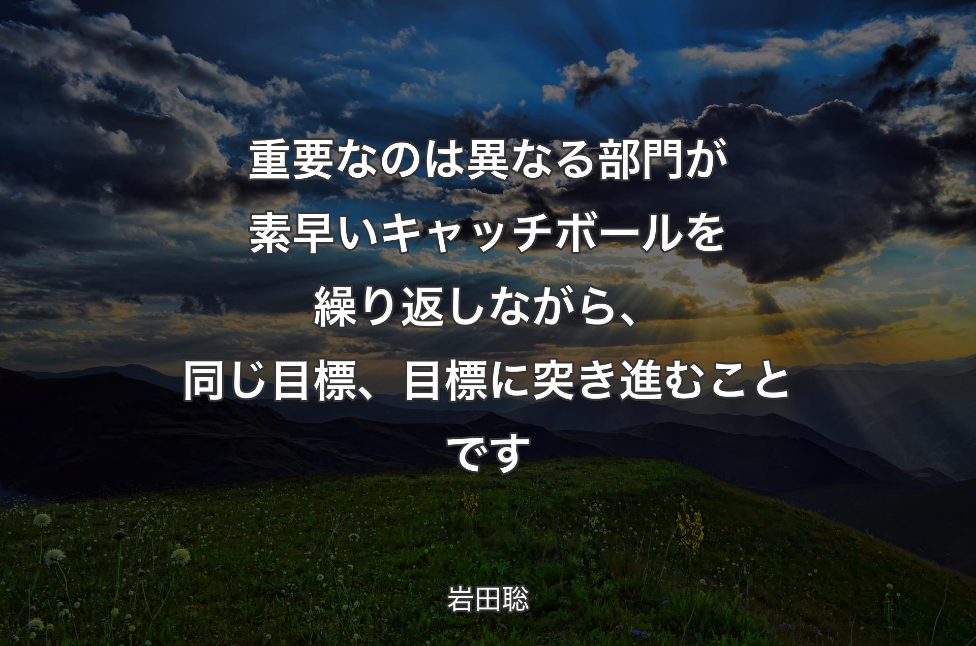 重要なのは異なる部門が素早いキャッチボールを繰り返しながら、同じ目標、目標に突き進むことです - 岩田聡