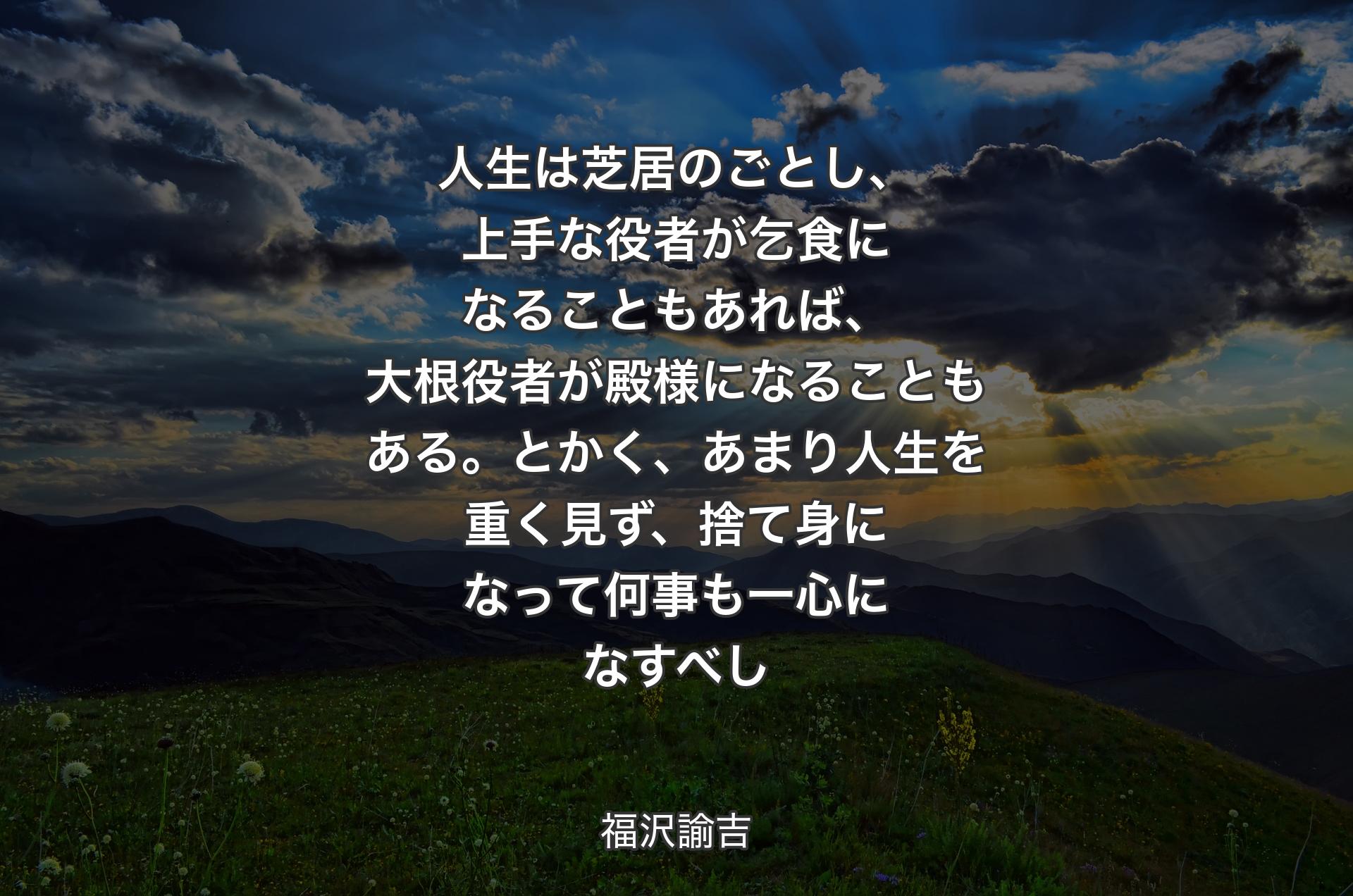 人生は芝居のごとし、上手な役者が乞食になることもあれば、大根役者が殿様になることもある。とかく、あまり人生を重く見ず、捨て身になって何事も一心になすべし - 福沢諭吉