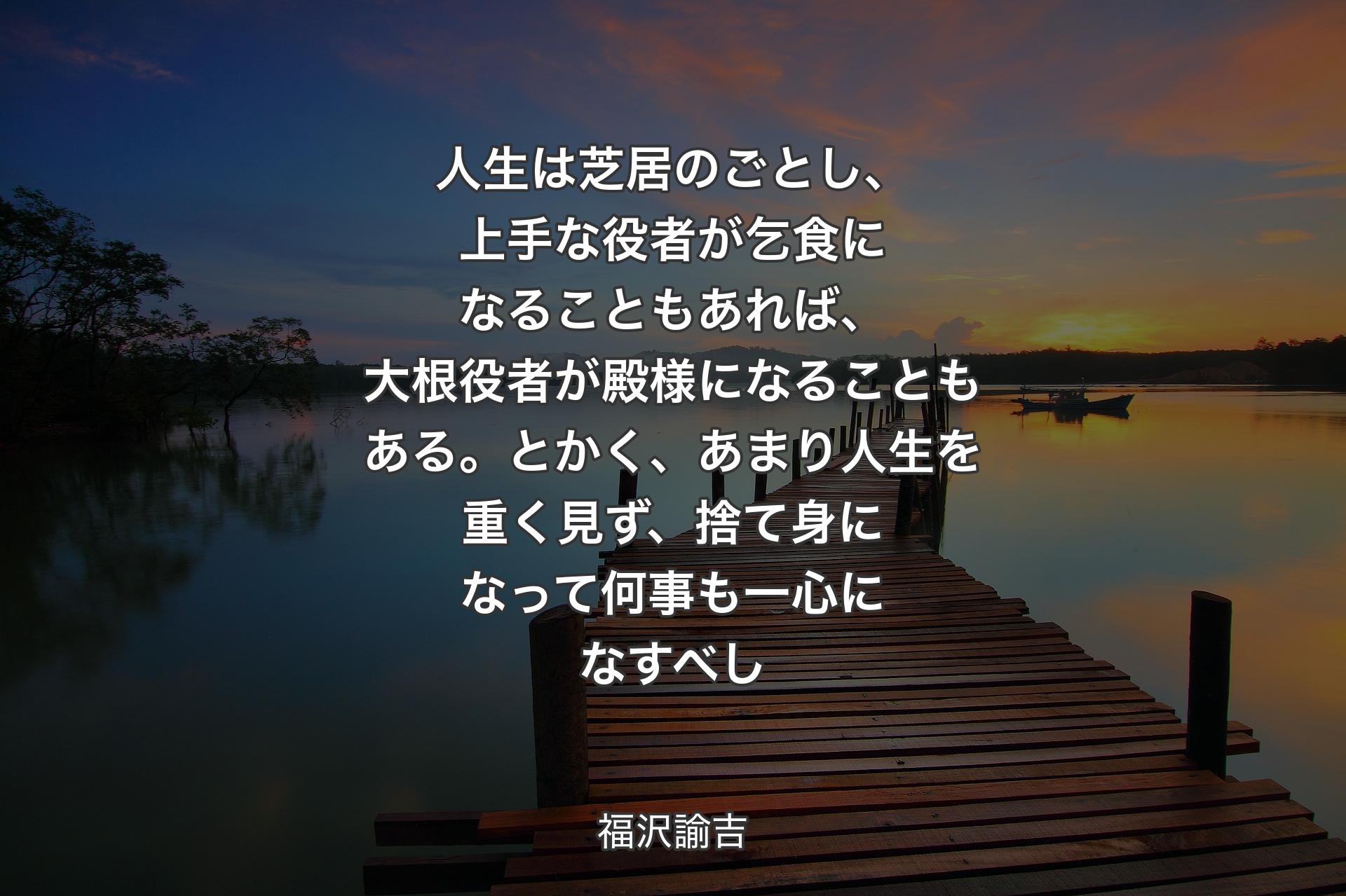 人生は芝居のごとし、上手な役者が乞食になることもあれば、大根役者が殿様になることもある。とかく、あまり人生を重く見ず、捨て身になって何事も一心になすべし - 福沢諭吉