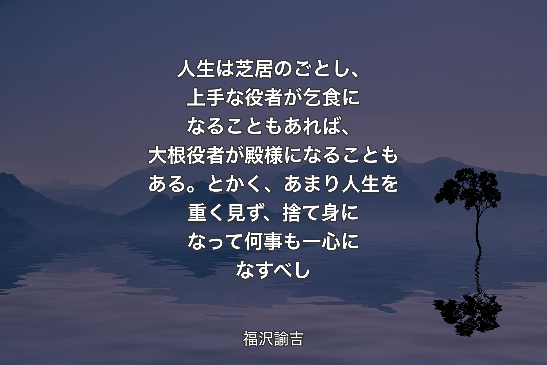 人生は芝居のごとし、上手な役者が乞食になることもあれば、大根役者が殿様になることもある。とかく、あまり人生を重く見ず、捨て身になって何事も一心になすべし - 福沢諭吉