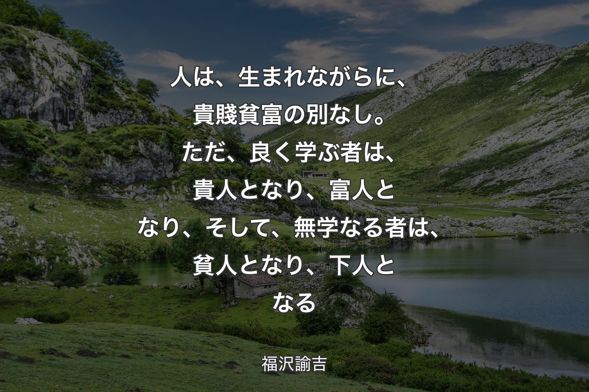 人は、生まれながらに、貴賤貧富の別なし。ただ、良く学ぶ者は、貴人となり、富人となり、そして、無学なる者は、貧人となり、下人となる - 福沢諭吉