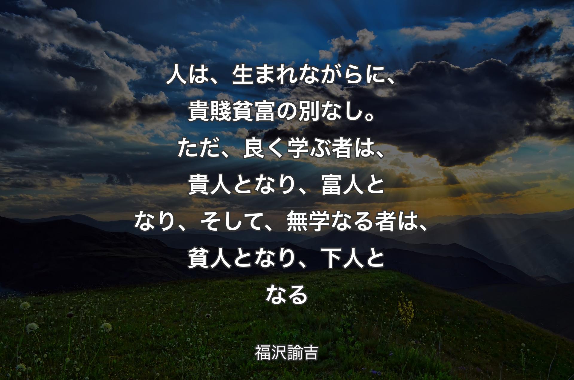 人は、生まれながらに、貴賤貧富の別なし。ただ、良く学ぶ者は、貴人となり、富人となり、そして、無学なる者は、貧人となり、下人となる - 福沢諭吉