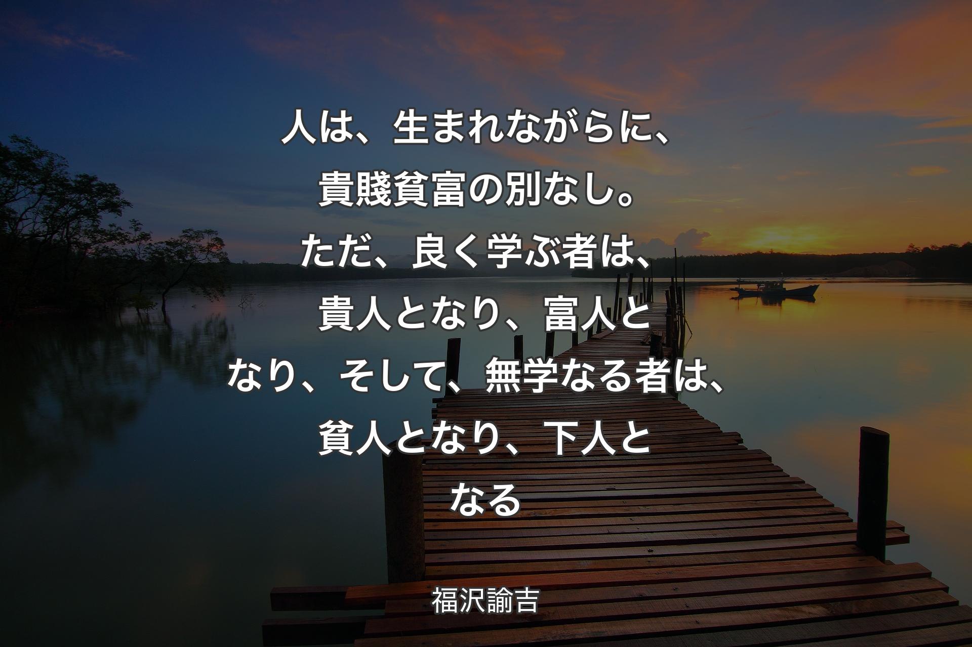 人は、生まれながらに、貴賤貧富の別なし。ただ、良く学ぶ者は、貴人となり、富人となり、そして、無学なる者は、貧人となり、下人となる - 福沢諭吉