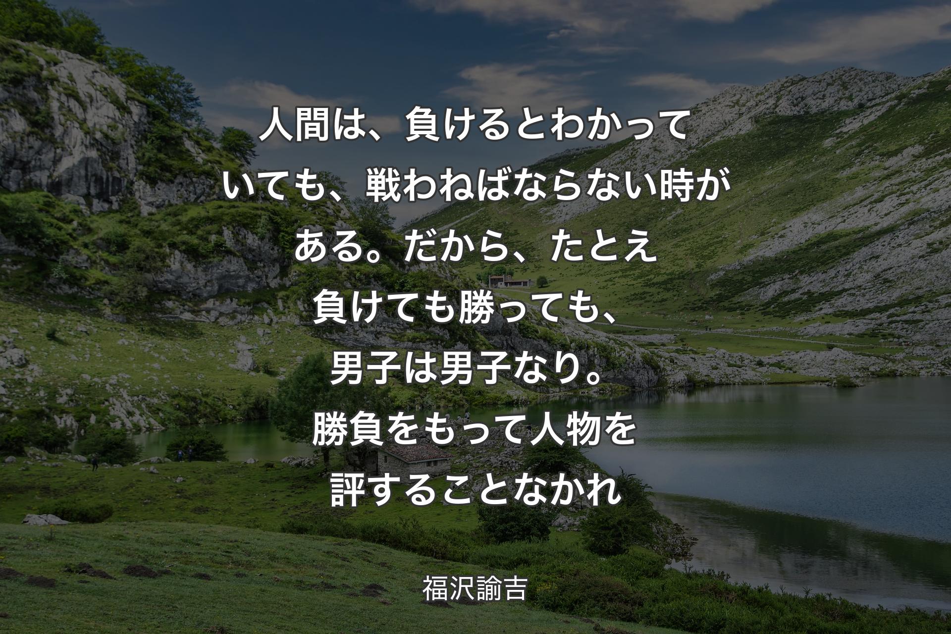 人間は、負けるとわかっていても、戦わねばならない時がある。だから、たとえ負けても勝っても、男子は男子なり。勝負をもって人物を評することなかれ - 福沢諭吉