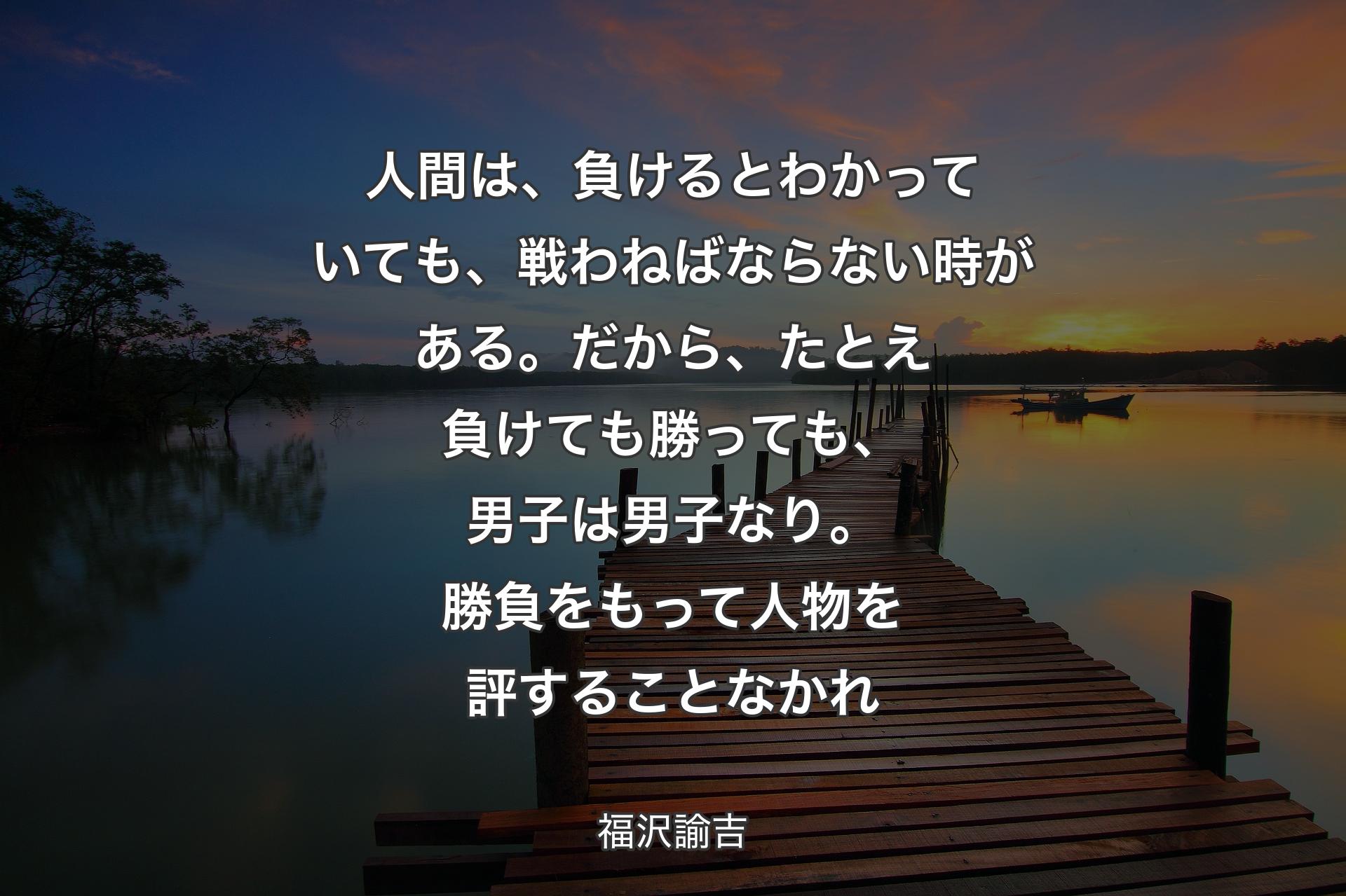 人間は、負けるとわかっていても、戦わねばならない時がある。だから、たとえ負けても勝っても、男子は男子なり。勝負をもって人物を評することなかれ - 福沢諭吉