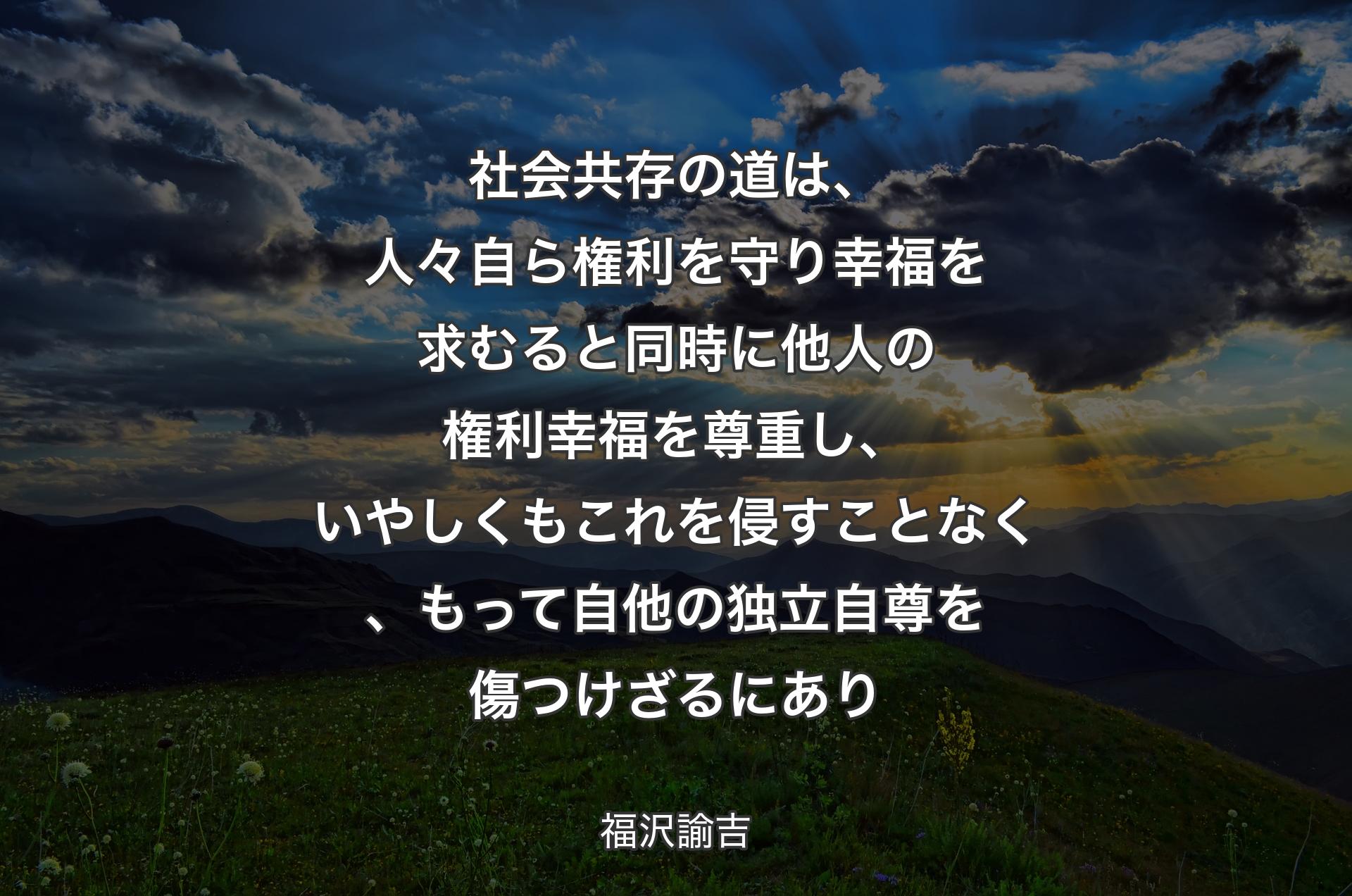 社会共存の道は、人々自ら権利を守り幸福を求むると同時に他人の権利幸福を尊重し、いやしくもこれを侵すことなく、もって自他の独立自尊を傷つけざるにあり - 福沢諭吉