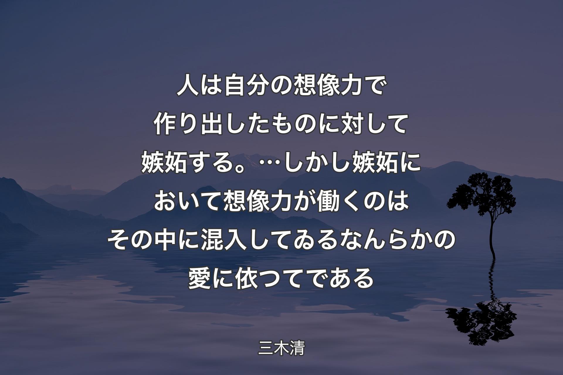 人は自分の想像力で作り出したものに対して嫉妬する。…しかし嫉妬において想像力が働くのはその中に混入してゐるなんらかの愛に依つてである - 三木清