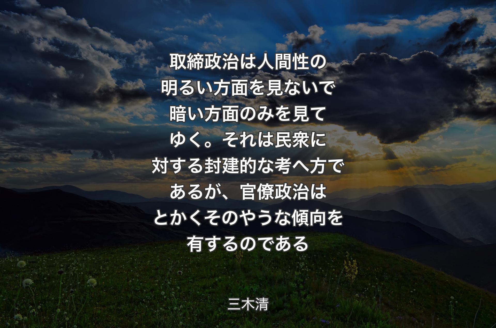 取締政治は人間性の明るい方面を見ないで暗い方面のみを見てゆく。それは民衆に対する封建的な考へ方であるが、官僚政治はとかくそのやうな傾向を有するのである - 三木清