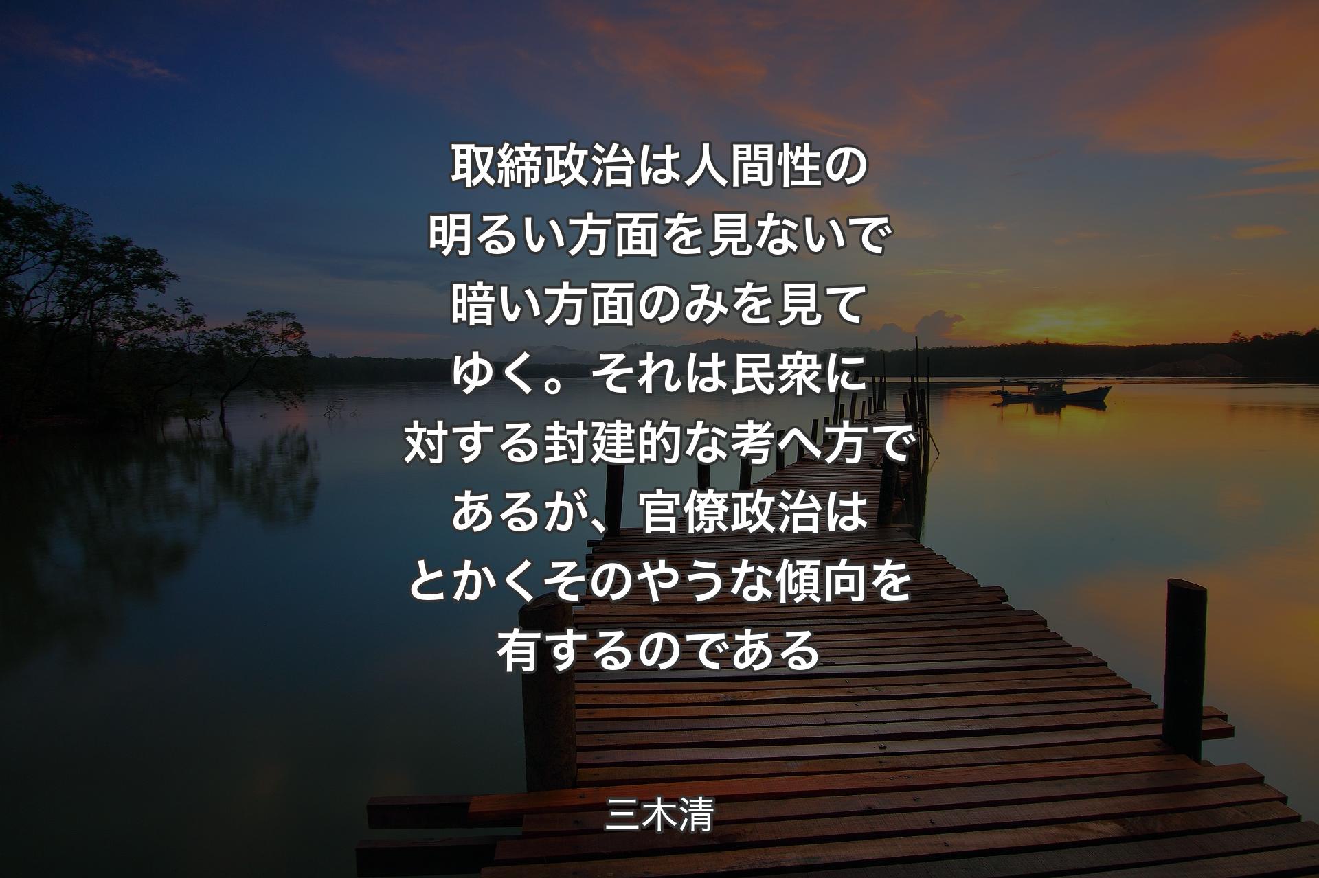 【背景3】取締政治は人間性の明るい方面を見ないで暗い方面のみを見てゆく。それは民衆に対する封建的な考へ方であるが、官僚政治はとかくそのやうな傾向を有するのである - 三木清