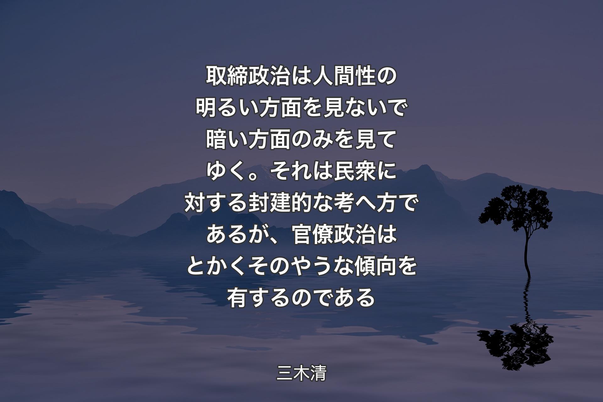 取締政治は人間性の明るい方面を見ないで暗い方面のみを見てゆく。それは民衆に対する封建的な考へ方であるが、官僚政治はとかくそのやうな傾向を有するのである - 三木清