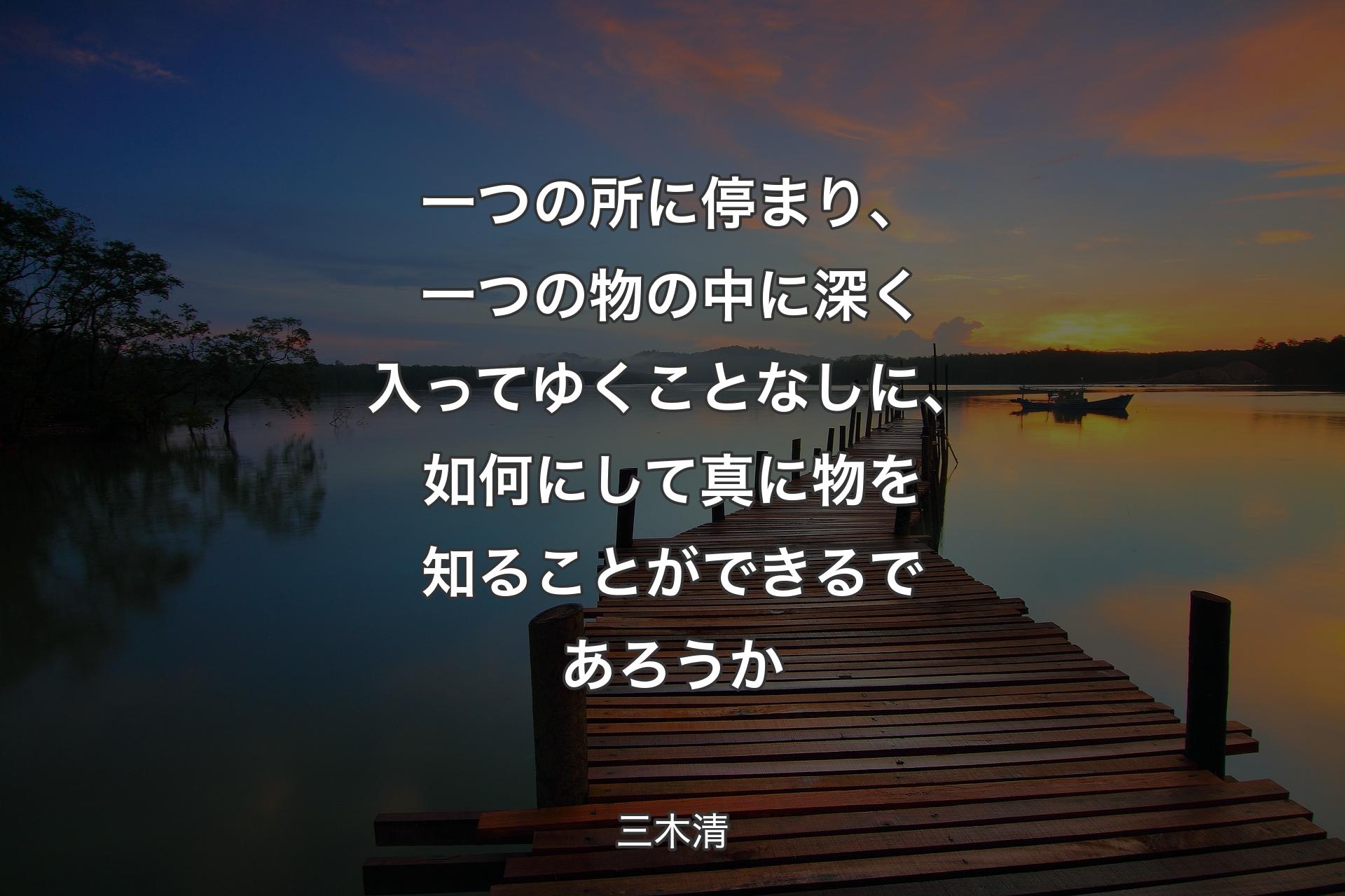 一つの所に停まり、一つの物の中に深く入ってゆくことなしに、如何にして真に物を知ることができるであろうか - 三木清